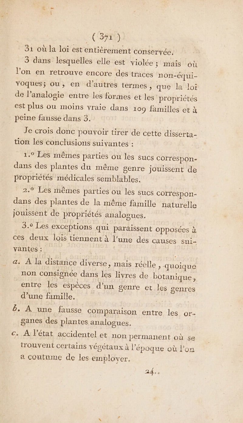 Fe (571) 31 où la loi est entièrement conservée, 3 dans lesquelles elle est violée ; mais où l’on en retrouve encore des traces non-Équi- voques; ou, en d’autres termes, que la loi de l’analosie entre les formes et les propriétés est plus ou moins vraie dans 109 familles et à peine fausse dans 3. Je crois donc pouvoir tirer de cette disserta- tion les conclusions suivantes : 1.9 Les mêmes parties ou les sucs COrrespOn« dans des plantes du même genre jouissent de propriétés médicales semblables. 2.9 Les mêmes parties ou les sucs correspon- dans des plantes de la même famille naturelle jouissent de propriétés analogues. 3.9 Les exceptions qui paraissent opposées à ces deux lois tiennent à l’une des causes sui- vantes : a. À la distance diverse, mais réelle > “Quoique non consignée dans les livres de botanique, entre les espèces d’un genre et les genres d’une famille. | 6. À une fausse Comparaison entre les or- ganes des plantes analogues. c. A létat accidentel et non permanent où se trouvent certains vésétaux à l’époque où l’on a coutnme de les emplover. | 24.