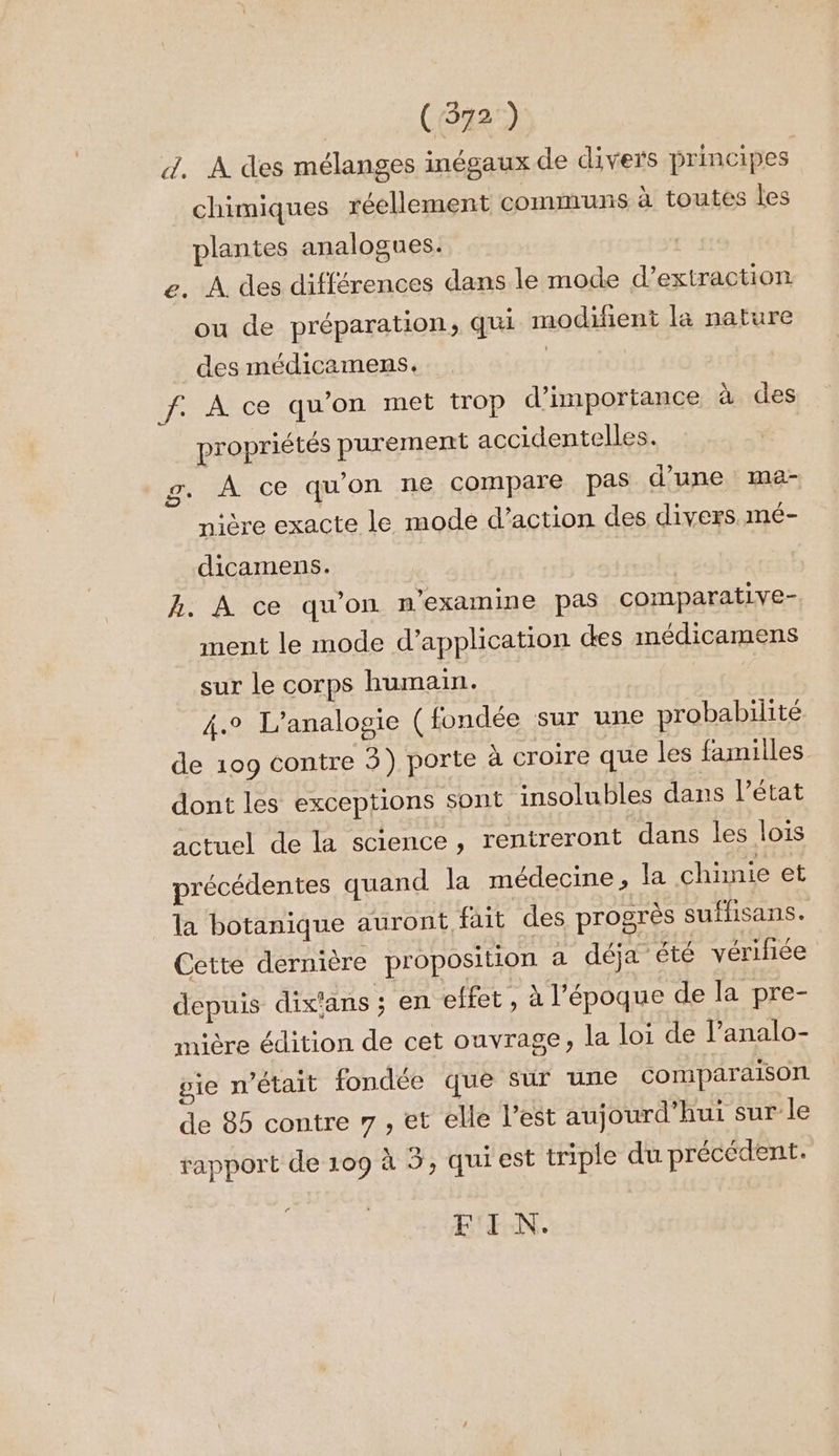 (572 ) d. À des mélanges inégaux de divers principes chimiques réellement communs à toutes les plantes analogues. e. À des différences dans le mode d'extraction ou de préparation, qui modifient la nature des médicamens. | f. À ce qu'on met trop d'importance à des propriétés purement accidentelles. g. À ce qu'on ne compare pas d'une ma- nière exacte le mode d'action des divers. mé- dicamens. | | A. À ce qu’on n'examine pas comparative- ment le mode d’application es médicamens sur le corps humain. 4e L’analogie ( fondée sur une probabilité de 109 contre 3) porte à croire que les familles dont les exceptions sont insolubles dans l’état actuel de la science, rentreront dans les lois précédentes quand la médecine, la chimie et la botanique auront fait des progrès sufhisans. Cette dernière proposition a déja été vérifiée depuis dix‘ans ; en effet, x l’époque de la pre- mière édition de cet ouvrage, la loi de l’analo- pie n’était fondée que sur une comparaison de 85 contre 7 , et elle l’est aujourd’hui sur le rapport de 109 à 5, qui est triple du précédent. r FIN.