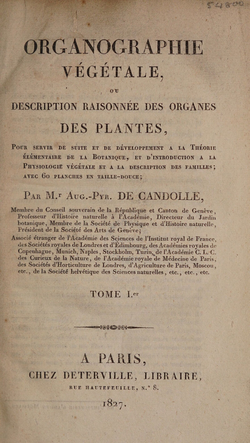 : GRGANOGRAPHIE À . YÉGÉTALE, | à l l . DESCRIPTION RAISONNÉE DES ORGANES D. DES PLANTES, POUR SERVIR DE SUITE ET DE DÉVELOPPEMENT A LA THÉORIE ÉLÉMENTAIRE DE LA BOTANIQUE, ET D'INTRODUCTION À LA PHYSIOLOGIE VÉGÉTALE ET A LA DESCRIPTION DES FAMILLES; AVEC 60 PLANCHES EN TAILLE-DOUCE; Par Mir Auc.-Pyr. DE CANDOLLE, Membre du Conseil souverain de la République et Canton de Genève, Professeur d'Histoire naturelle à l'Académie, Direcieur du Jardin botanique, Membre de la Société de Physique et d'Histoire naturelle, Président de la Société des Arts de Genève; Associé étranger de l'Académie des Sciences de l’Institut royal de France, des Sociétés royales de Londres et d'Édimbourg, des Académies royales de . Copenhague, Munich, Naples, Stockholm, Turin, de l’Académie C. L.C. -des Curieux de la Nature, de l'Académie royale de Médecine de Paris, | des Sociétés d'Horticulture de Londres, d'Agriculture de Paris, Moscou, 1. etc., de la Société helvétique des Sciences naturelles, etc., etc., etc. TOME Le. 2042 #47 804 — A PARIS. CHEZ DETERVILLE, LIBRAIRE, RUE HAUTEFEUILLE, N.° 6. 1827.