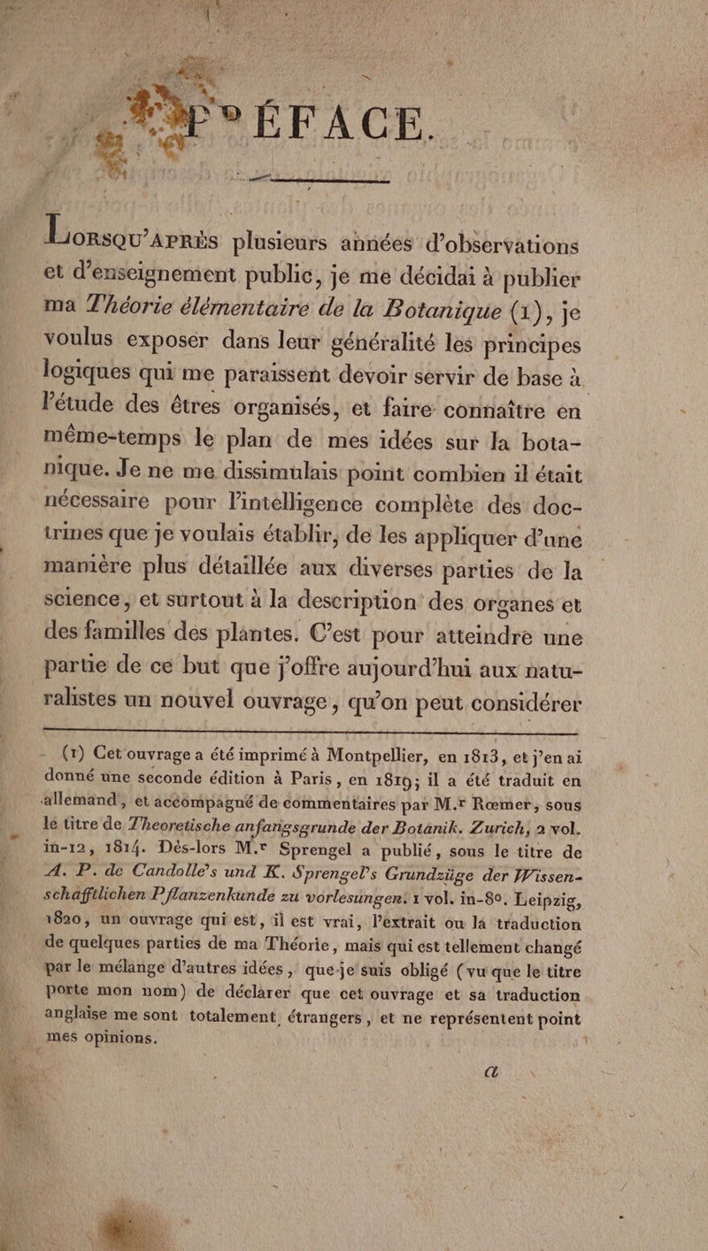 a N 2 à Lonsqu’arris plusieurs années d'observations et d'enseignement public, je me décidai à publier ma Théorie élémentaire de la Botanique (1), Je voulus exposer dans leur généralité les principes l'étude des êtres organisés, et faire connaître en même-temps le plan de mes idées sur la bota- nique. Je ne me dissimulais point combien il était nécessaire pour l'intelligence complète des doc- times que je voulais établir, de les appliquer d’une mamère plus détaillée aux diverses parties de la science ; et surtout à la description des Organes et des familles des plantes. C’est pour atteindre une parte de ce but que j’offre aujourd’hui aux natu- ralistes un nouvel ouvrage, qu’on peut considérer (1) Cet ouvrage a été imprimé à Montpellier, en 1813, et j’en ai donné une seconde édition à Paris, en 1819; il a été traduit en le titre de T'heoretische anfangsgrunde der Botanik. Zurich, 2 vol. in-12, 1814. Dés-lors M. Sprengel a publié, sous le titre de A. P. de Candolle’s und K. Sprengels Grundzüge der Wissen- schaffilichen P flanzenkunde zu vorlesungen: 1 vol. in-80. Leipzig, 1820, un ouvrage qui est, il est vrai, l’extrait ou la traduction de quelques parties de ma Théorie, mais qui est tellement changé par le mélange d’autres idées , que-je'suis obligé (vu que le titre porte mon nom) de déclarer que cet ouvrage et sa traduction anglaise me sont totalement étrangers, et ne représentent point L