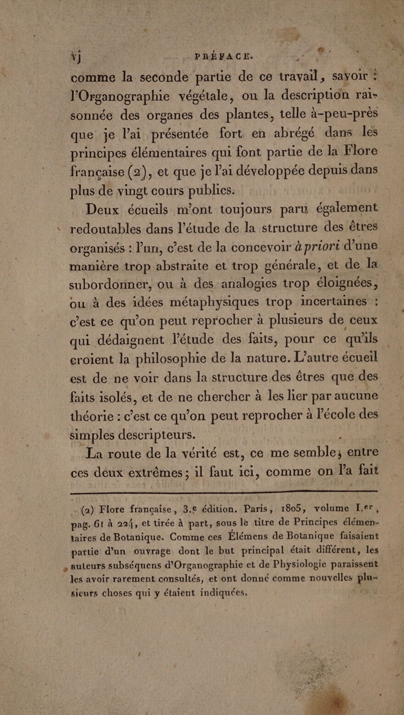 Ÿ) PRÉFACE. en 24 comme la seconde partie de ce travail, sayoir l'Organographie végétale, ou la description rai-. sonnée des organes des plantes, telle à-peu-près que je l'ai présentée fort en abrégé dans les principes élémentaires qui font partie de la Flore française (2), et que je l'ai développée depuis dans plus de vingt cours publics. lé Deux écueils m'ont toujours paru égaiement ‘ redoutables dans l'étude de la structure des êtres organisés : l'un, c’est de la concevoir à priori d’une manière trop abstraite et trop générale, et de la subordonner, ou à des analogies trop éloignées, ou à des idées métaphysiques trop incertaines : c’est ce qu’on peut reprocher à plusieurs de ceux qui dédaignent l'étude des faits, pour ce qu'ils croient la philosophie de la nature. L'autre écueil est de ne voir dans la structure des êtres que des faits isolés, et de ne chercher à les lier par aucune théorie : c’est ce qu’on peut reprocher à l'école des simples destripteurs. | | La route de la vérité est, ce me semble; entre ces déux extrêmes ; il faut ici, comme on l'a fait (a) Flore française, 3.e édition. Paris, 1805, volume er, pag. 61 à 224, et tirée à part, sous le titre de Principes Létabbe taires de Botanique. Comme ces Élémens de Botanique faisaient partie d’un ouvrage dont le but principal était différent, les , auteurs subséquens d’Organographie et de Physiologie Droit les avoir rarement consultés, et ont donné comme nouvelles plu= sieurs choses qui y étaient indiquées, |