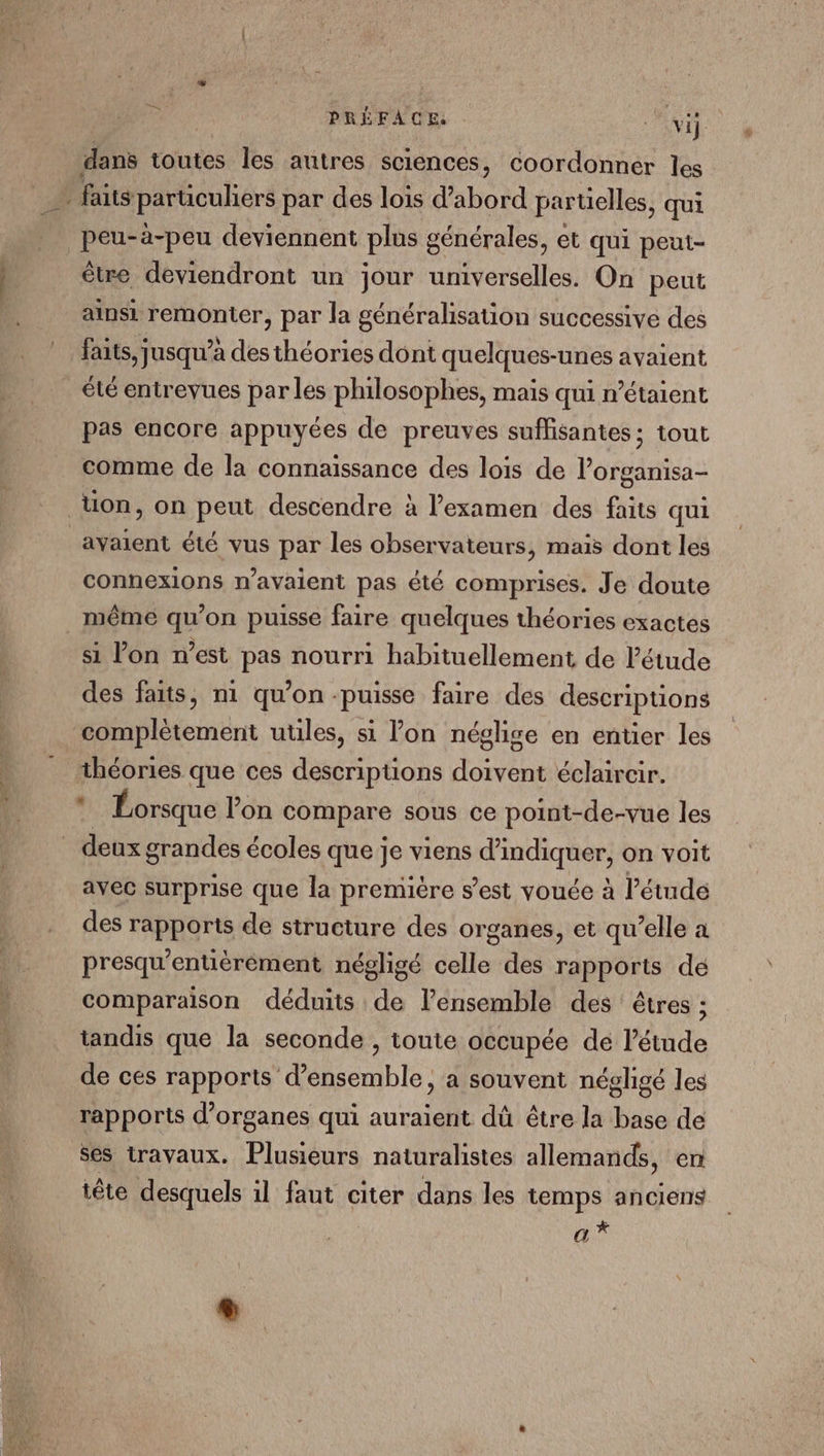 | PRÉFACE : wi dans toutes Îles autres sciences, coordonner les _… faits particuliers par des lois d’abord partielles, qui peu-à-peu deviennent plus générales, et qui peui- être deviendront un jour umverselles. On peut ainsi remonter, par la généralisation successive des faits, jusqu'a des théories dont quelques-unes avaient été entrevues par les philosophes, maïs qui n’étaient pas encore appuyées de preuves suffisantes ; tout comme de la connaissance des lois de lorganisa- _üon, on peut descendre à l'examen des faits qui avaient été vus par les observateurs, mais dont les connexions n'avaient pas été comprises. Je doute _ même qu’on puisse faire quelques théories exactes si lon n’est pas nourri habituellement de létude des faits, m1 qu’on -puisse faire des descriptions complètement utiles, si lon néglise en entier les théories que ces descripuons doivent éclaircir. Lorsque lon compare sous ce point-de-vue les . deux grandes écoles que je viens d'indiquer, on voit avec surprise que la première s’est vouée à l'étude des rapports de structure des organes, et qu’elle a presqu'entièrèment négligé celle des rapports dé comparaison déduits de l’ensemble des êtres ; tandis que la seconde , toute occupée de l’étude de ces rapports d'ensemble, a souvent négligé les rapports d'organes qui auraient dû être la base de ses travaux. Plusieurs naturalistes allemands, en tête desquels il faut citer dans les temps anciens a* Li