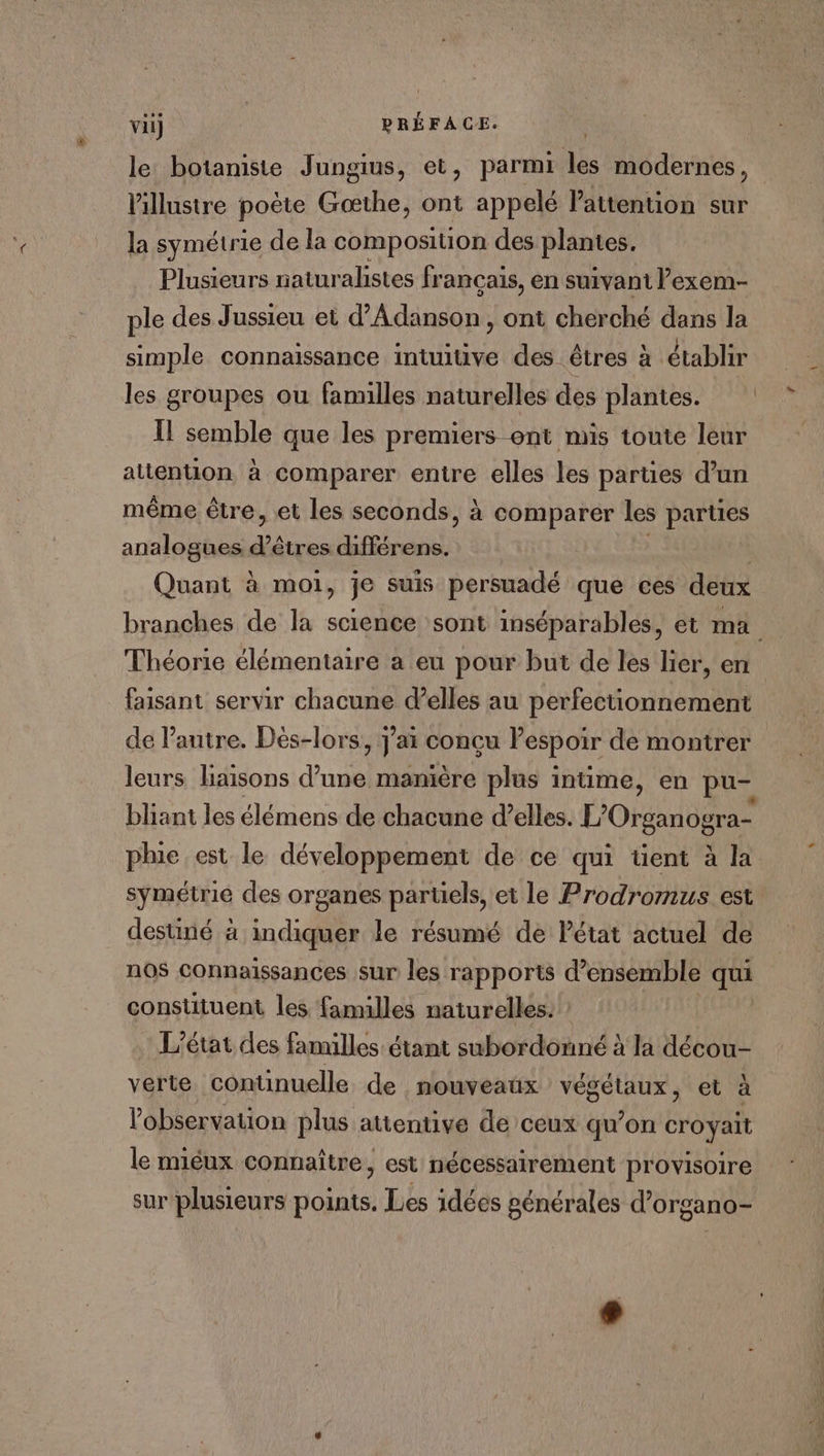 le botaniste Jungius, et, parmi les modernes, lillustre poète Gœthe, ont appelé Pattenuon sur la symétrie de la composition des plantes. Plusieurs naturalistes francais, en suivant lexem- ple des Jussieu et d’Adänson , ont cherché dans la simple connaissance intuitive des êtres à établir les groupes ou familles naturelles des plantes. Il semble que les premiers ent mis toute leur attention à comparer entre elles les parties d’un même être, et les seconds, à comparer les parties analogues FINE PSS Quant à moi, je suis persuadé que ces deux branches de la science sont inséparables, et ma Théorie élémentaire a eu pour but de les lier, en faisant servir chacune d'elles au perfectionnement de l’autre. Dès-lors, J'ai conçu lespoir de montrer leurs liaisons d’une manière plus intime, en pu- bliant les élémens de chacune d'elles. LORIE phie est le développement de ce qui tent à la symétrie des organes paruels, et le Prodromus est destirié à indiquer le résumé de Pétat actuel de nos connaïssances sur les rapports d'ensemble qui constituent les familles naturelles: ? L'état des familles étant subordonné à la décou- verte continuelle de nouveaux végétaux, et à l'observation plus attentive de ceux qu’on croyait le miéux connaître, est nécessairement provisoire sur plusieurs points. Les idées générales d’organo- Là