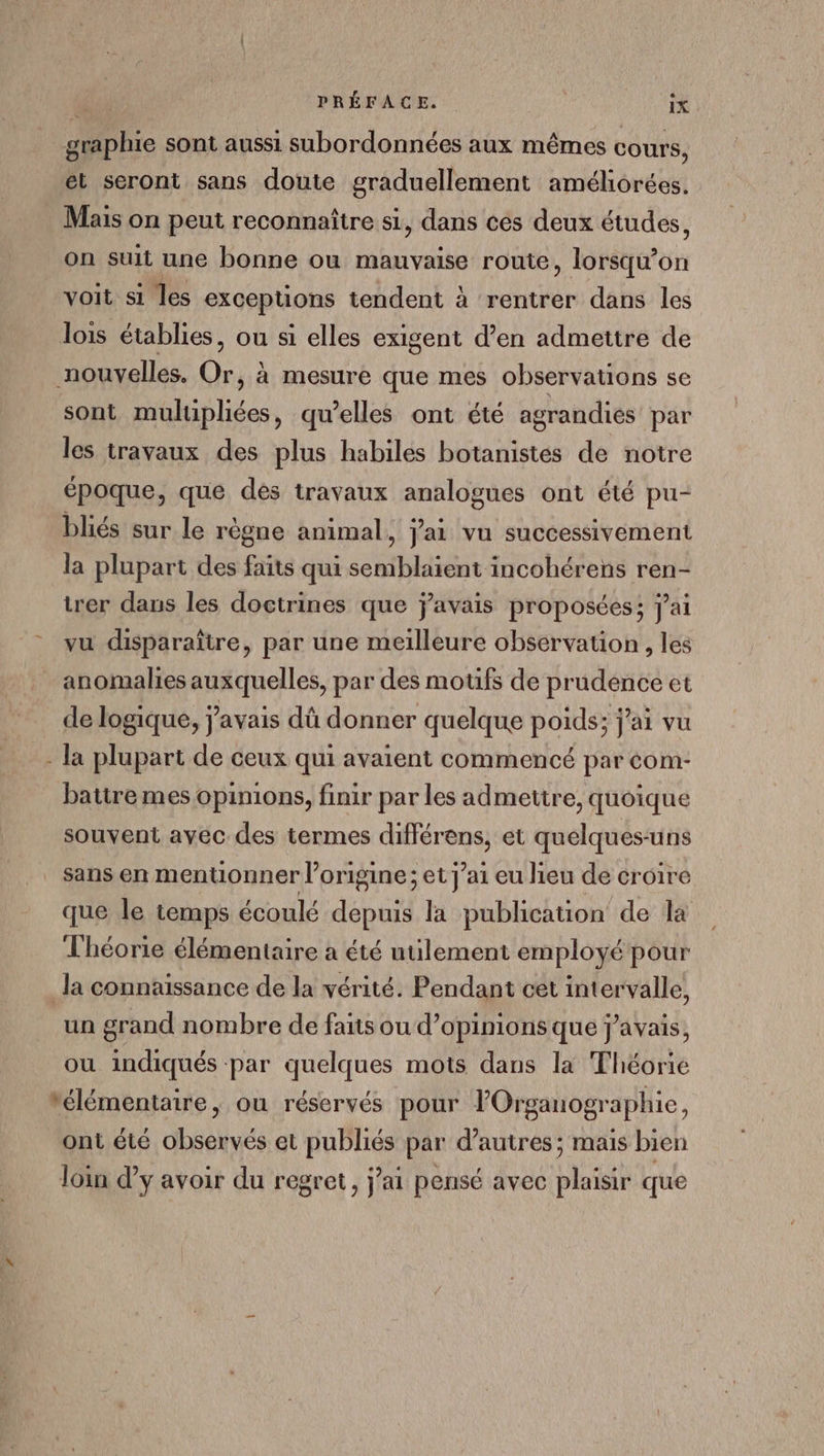 graphie sont aussi subordonnées aux mêmes cours, et seront sans doute graduellement améliorées. Mais on peut reconnaître si, dans ces deux études, on suit une bonne ou mauvaise route, lorsqu'on voit si les exceptions tendent à rentrer dans les lois établies, ou si elles exigent d’en admettre de nouvelles. Or, à mesure que mes observations se sont mulipliées, qu’elles ont été agrandiés par les travaux des plus habiles botanistes de notre époque, que des travaux analogues ont été pu- bliés sur le règne animal, j'ai vu successivement la plupart des faits qui semblaient incohérens ren- trer dans les doctrines que javais proposées; j'ai vu disparaître, par une meilleure observation , les anomalies auxquelles, par des moufs de prudence et de logique, j'avais dû donner quelque poids; j'ai vu - la plupart de ceux qui avaient commencé par éom- batire mes opinions, finir par les admettre, quoique souvent avec des termes différens, et quelques-uns sans en mentionner l’origine; et j’ai eu lieu de croire que le temps écoulé depuis la publication de la Théorie élémentaire a été utilement employé pour la connaissance de la vérité. Pendant cet intervalle, un grand nombre de faits ou d'opinions que j'avais, ou indiqués par quelques mots dans la Théorie élémentaire, ou réservés pour lOrganographie, ont été observés et publiés par d’autres ; mais bien loin dy avoir du regret, jai pensé avec plaisir que