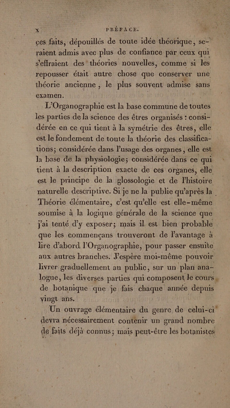 çes faits, dépouillés de toute idée théorique, se- raïent admis avec plus de confiance par ceux qui s’effraient des’ théories nouvelles, comme si les repousser était autre chose que conserver une théorie ancienne , le plus souvent admise sans examen. | L Organographie est la base commune de toutes les parties de la science des êtres organisés : consi- dérée en ce qui tient à la symétrie des êtres, elle est le fondement de toute la théorie des classifica- tions; considérée dans l’usage des organes, elle est la base de la physiologie; considérée dans ce qui tient à la description exacte de ces organes, elle est le principe de la glossologie et de l’histoire naturelle descriptive. Si je ne la publie qu’ dax la Théorie élémentaire, c’est qu’elle -est elle-même soumise à la ne générale de la science que que les commencçans trouveront de l’avantage à re d’abord l’Organographie, pour passer ensuite aux autres branches. J’espère moi-même pouvoir livrer graduellement au public, sur un plan ana- de botanique que je fais chaque année depuis vingt ans. Un ouvrage élémentaire du genre de celui-ci” devra nécessairement contenir un grand nombre de faits déjà connus; mais peut-être les botanistes