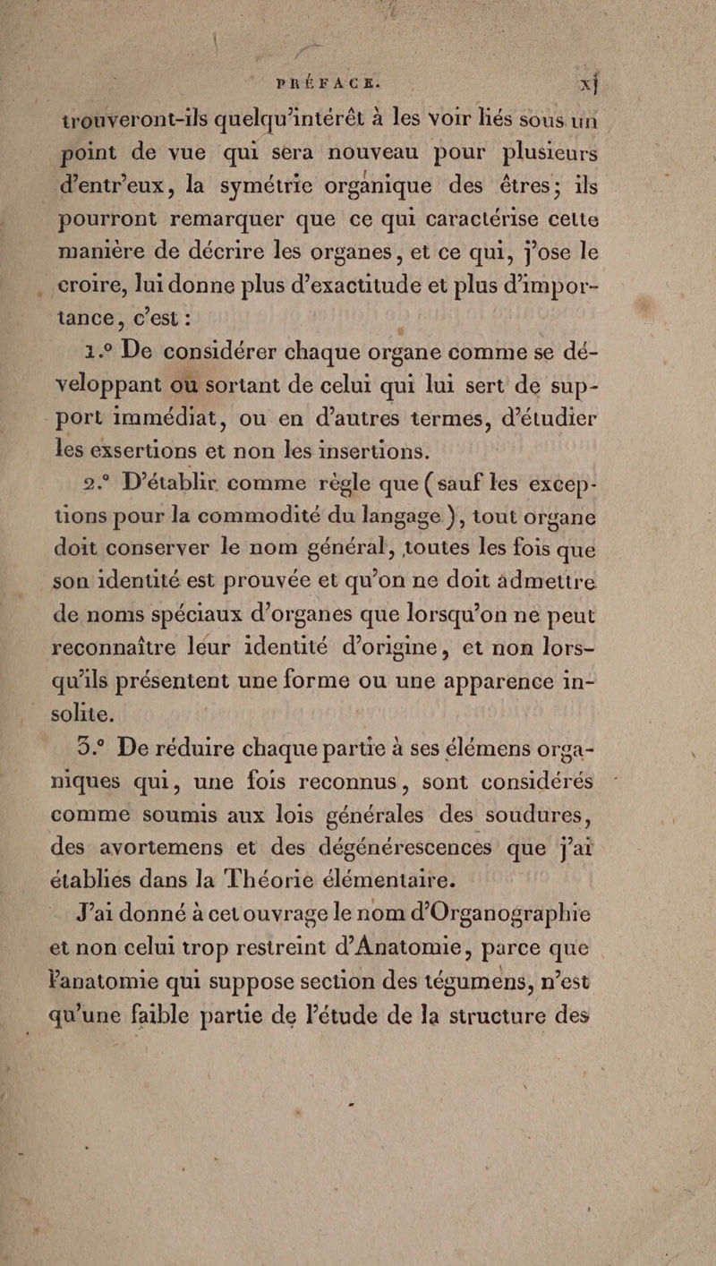 trouveront-ils quelqu'intérêt à les voir liés sous un point de vue qui sera nouveau pour plusieurs d’entr'eux, la symétrie organique des êtres; ils pourront remarquer que ce qui caractérise celte manière de décrire les organes, et ce qui, j'ose le croire, lui donne plus d’exactitude et plus d’impor- ‘tance, c’est : z£ De considérer chaque organe comme se dé- veloppant où sortant de celui qui lui sert de sup- port immédiat, ou en d’autres termes, d'étudier les ue et non les insertions. ° D’établir comme règle que (sauf les excep- tions pour la commodité du langage }, tout organe doit conserver le nom général, toutes les fois que son identité est prouvée et qu’on ne doit ädmettre de noms spéciaux d’organes que lorsqu'on ne peut reconnaître léur identité d’origine, et non lors- qu'ils préentent une forme ou une apparence in- solite. 3 De réduire chaque partie à ses élémens orga- niques qui, une fois reconnus, sont considérés comme soumis aux lois générales des soudures, des avortemens et des dégénérescences que j'ai établies dans la Théorie élémentaire. Jai donné à cetouvrage le nom d’Organographie et non celui trop restreint d’Anatomie, parce que anatomie qui suppose section des tésumens, n’est qu'une faible partie de Pétude de la structure des