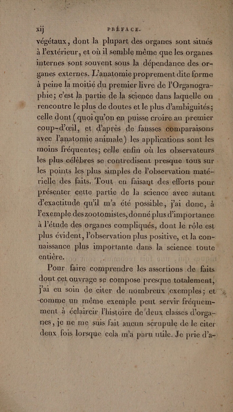 x1] PRÉFACE. végétaux, dont la plupart des organes sont situés à l'extérieur, et où 11 semble même que les organes internes sont souyent sous la dépendance des or- ganes externes. L’anaitomie proprement dite forme à peine la moitié du premier livre de lOrganogra- phie; c’est la partie de la science dans laquelle on rencontre le plus de doutes et le plus d’ ambiguités ; coup-d'œil, et d’après de fausses comparaisons avec l’anatomie animale ) les apphGHOns sont les les plus célèbres se contredisent presque tous sur les points les/plus simples de l'observation maté- rielle des faits. Tout. en faisant des efforts pour présenter cette partie de la science avec autant d’exactitude qu'il m’a été possible, Jai donc, à l'exemple deszootomisies, donné plus d'importance à l’étude des organes compliqués, dont le rôle est plus évident, observation plus positive, et la con- naissance EP importante dans la science toute entière. Pour. faire comprendre les assertions de: faits dont cet ouvrage se compose presque totalement, —&lt;omme un même exemple peut servir fréquem- ment à éclaircir l’histoire de'deux classes d’orga- nes, je ne me suis fait aucun scrupule de le citer _