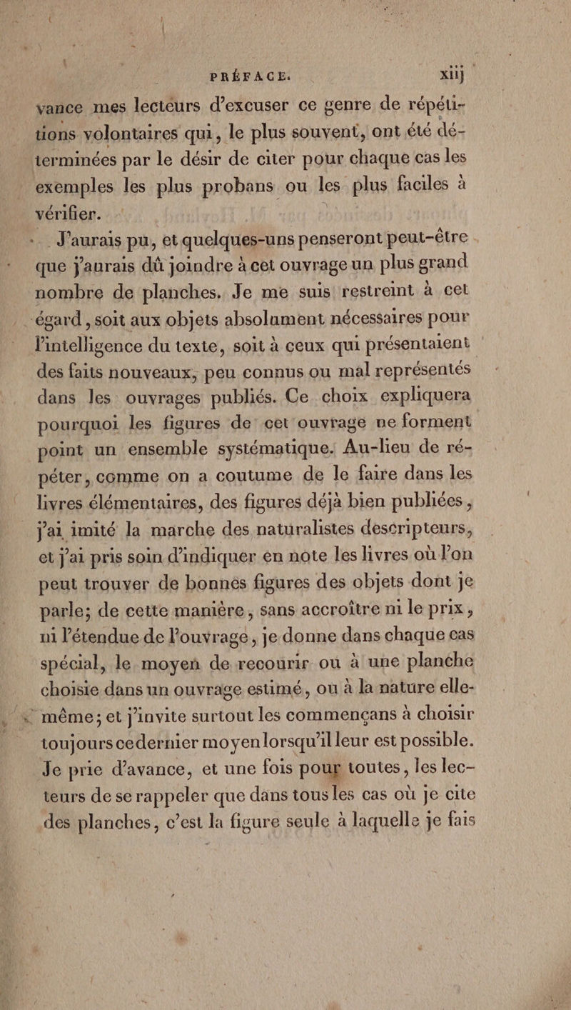« vance mes lecteurs d’excuser ce genre de répéui- tions volontaires qui, le plus souvent, ont été dé- terminées par le désir de citer pour chaque cas les exemples les plus probans ou les: plus faciles à vérifier. J'aurais pu, etquelques-uns penseront peut-être que j'aurais dû joindre à cet ouvrage un plus grand nombre de planches. Je me suis restreint à cet l'intelligence du texte, soit à ceux qui présentaient des faits nouveaux, peu connus ou mal représentés dans les ouvrages publiés. Ce choix expliquera pourquoi les figures de’ cet ouvrage ne forment point un ensemble systématique. Au-lieu de ré- péter, comme on a coutume de le faire dans les livres élémentaires, des figures déjà bien publiées, j'ai imité la marche des naturalistes destripteurs, et J'ai pris soin d'indiquer en note les livres où l’on peut trouver de bonnés figures des objets dont Je ui l'étendue de louvrage, je donne dans chaque cas spécial, le moyen de recourir où à une planche choisie dans un ouvrage estimé, ou à la nature elle- toujours cedernier moyen lorsqu'il leur est possible. Je prie d'avance, et une fois pour toutes, les lec- teurs de se rappeler que dans tous les cas où Je cite des planches, c’est la figure seule à laquelle je fais