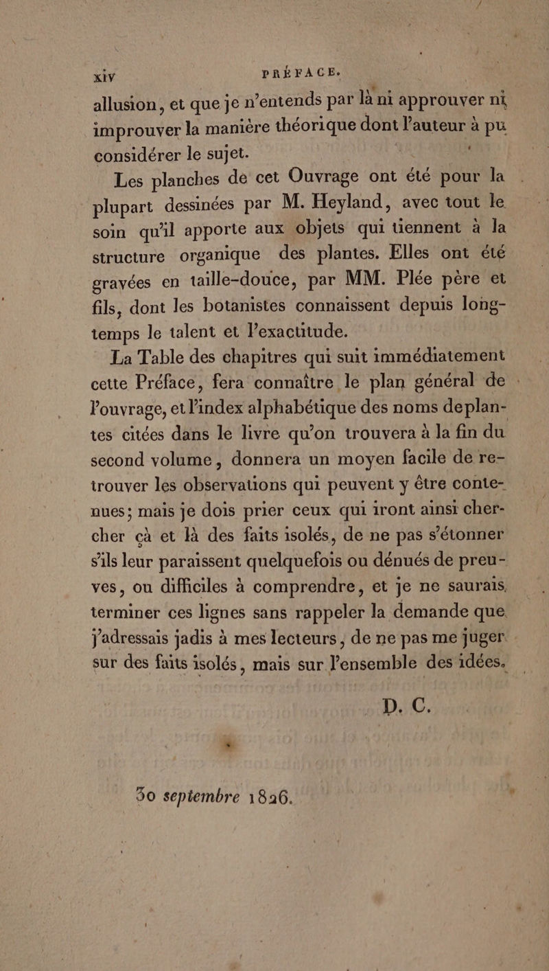 allusion, et quejen ’entends par là ni approuver ni improuver la maniere théorique dont l’auteur à pu ‘ considérer le sujet. Les planches dé cet Ouvrage ont été pour la plupart dessinées par M. Heyland, avec tout le soin qu'il apporte aux objets qui tiennent à la structure organique des plantes. Elles ont été gravées en taille-douce, par MM. Plée pére et fils, dont les botanistes connaissent depuis long- temps le talent et Pexactitude. La Table des chapitres qui suit immédiatement cette Préface, fera connaître le plan général de : louvrage, et l'index alphabétique des noms deplan- tes citées dans le livre qu’on trouvera à la fin du second volume, donnera un moyen facile de re- trouver les observations qui peuvent y être conte- nues; mais je dois prier ceux qui iront ainsi cher- cher cà et là des faits isolés, de ne pas s'étonner sils leur paraissent quelquefois ou dénués de preu- ves, ou difficiles à comprendre, et je ne saurais, terminer ces lignes sans rappeler la demande que Jadressais jadis à mes lecteurs, de ne pas me juger. sur des faits isolés, mais sur l’ensemble des idées. D. C. * 30 septembre 1826.