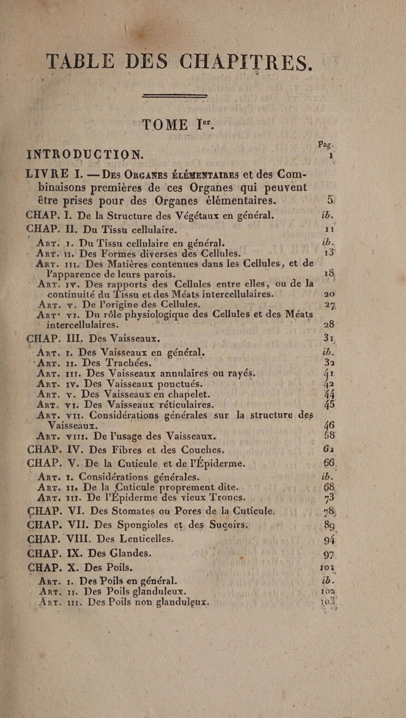 7 TABLE DES CHAPITRES. TOME 'Ïe Pag. INTRODUCTION. ju LIVRE I. — Des Oncanes ÉLÉMENTAIRES et des Com- _ binaisons premières de ces Organes qui peuvent être prises pour des Organes élémentaires. 5. CHAP. I. De la Structure des Végétaux en général. ib. CHAP. IL. Du Tissu cellulaire. L AnrT. 1. Du Tissu cellulaire en général. ib. - Ant. 11. Des Formes diverses des Cellules. 13 AnT. 111. Des Matières contenues dans les Cellules, et de l'apparence de leurs parois. 18, AnT. 1v. Des rapports des Cellules entre elles, ou de la continuité du L'issu et des Méats intercellulaires. : ao Arr. v. De l’origine des Cellules. 27 Ant: vr. Du rôle physiologique des Cellules et des Méats intercellulaires. di 28 CHAP. III. Des Vaisseaux. 31 ‘ Ant. 1. Des Vaisseaux en général. ib. ‘Art. 11. Des Trachées. | 32 AnT. 111. Des Vaisseaux annnlaires ou rayés. 4x ArT. 1v. Des Vaisseaux ponctués. | 42 Arr. v. Des Vaisseaux en chapelet. 44 ART. vi. Des Vaisseaux réticulaires. 45 AnT, vi. Considérations générales sur la structure des Vaisseaux. | 46 AnT. vit. De l’usage des Vaisseaux. 58 CHAP. IV. Des Fibres et des Couches. 62 CHAP. V. De la Cuticule et de lÉpiderme. 66. _ Ant. 1. Considérations générales. | ib. Art. 11 De la Cuticule proprement dite. 68. Arr, 117. De l’Épiderme des vieux Troncs. 73 CHAP. VI. Des Stomates ou Pores de la Cuticule. . 78 CHAP. VII. Des Spongioles et des Sucoirs. 89. CHAP. VIII. Des Lenticelles. 94 CHAP. IX. Des Glandes. R ] 97. CHAP. X. Des Poils, 107 Anr. 1. Des Poils en général. ib. Arr. 11. Des Poils glanduleux. 102 Art. 11. Des Poils non glandulçeux. : 103.