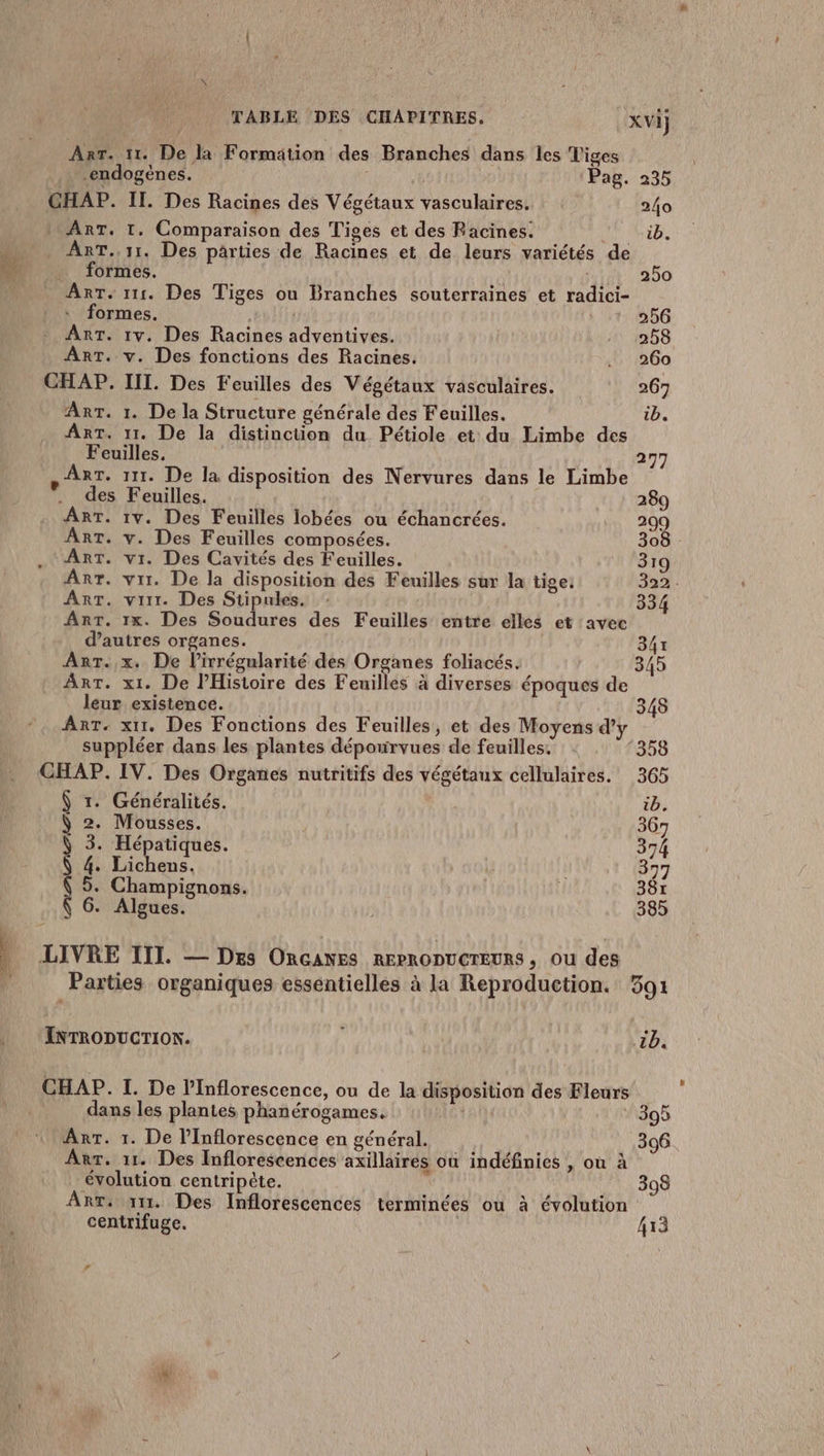 -endogènes. Pag. 235 GHAP. IT. Des Racines des Végétaux vasculaires. 240 : ART. 1. Comparaison des Tiges et des Racines. hib. MPUTART. 11. Des parties de Racines et de leurs variétés de de formes. ; | 250 Arr. 111. Des Tiges ou Branches souterraines et radici- : formes. 256 - Arr. 1v. Des Racines adventives. 258 Ant. v. Des fonctions des Racines. .. 260 CHAP. III. Des Feuilles des Végétaux vasculaires. 267 Art. 1. De la Structure générale des Feuilles. ib. ART. 11. De la distinction du Pétiole et du Limbe des Feuilles, 297 RT. 111. De la disposition des Nervures dans le Limbe des Feuilles. 289 Art. 1v. Des Feuilles lobées ou échancrées. 209 Art. v. Des Feuilles composées. 308 ART. vi. Des Cavités des Feuilles. 319 Arr. vrr. De la disposition des Feuilles sur la tige: 322. Art. vit. Des Stipules. 334 Arr. 1x. Des Soudures des Feuilles entre elles et avec d’autres organes. 347 leur existence. 348 ART. xu1. Des Fonctions des Feuilles, et des Moyens d’y suppléer dans les plantes dépourvues de feuilles. 358 CHAP. IV. Des Organes nutritifs des végétaux cellulaires. 365 $ r. Généralités. ib. ) 2. Mousses. 367 Ÿ 3. Hépatiques. 374 Ÿ 4. Lichens. 377 Ÿ 5. Champignons. 387 ( 6. Algues. 385 INTRODUCTION. 1b. CHAP. I. De lInflorescence, ou de la disposition des Fleurs dans les plantes phanérogames, 395 Arr. 1. De l’Inflorescence en général. 396 Arr. 11. Des Inflorescences axillaires où indéfinies , où à évolution centripète. 398 Arr. 111. Des Inflorescences terminées ou à évolution centrifuge. 413 LA