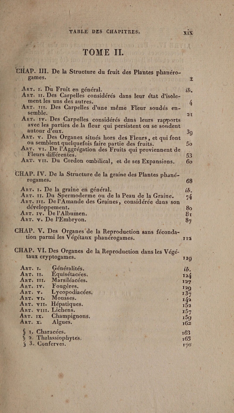 TOME II. CHAP. III. De la Structure du fruit des Plantes phanéro- games. 2 4 ART. 1. Du Fruit en général. ib. Ant. 11. Des Carpelles considérés dans leur état d’isole- ment les uns des autres. 4 Ant. 111. Des Carpelles d’une même Fleur soudés en- semble. | 21 Ant. 1v. Des Carpelles considérés dans leurs rapports avec les parties de la fleur qui persistent ou se sondent autour d’eux. MRNELC 39 AnT. v. Des Organes situés hors des Fleurs, et qui font ou semblent quelquefois faire partie des fruits. 5o Arr. vi. De l'Aggrégation des Fruits qui proviennent de . . Fleurs différentes. 53 ART. vi. Du Cordon ombilical, et de ses Expansions. 60 CHAP. IV. De la Structure de la graine des Plantes phané- rogames. 68 ArT. 1. De la graine en général. 1b. Ant. 11. Du Spermoderme ou de la Peau de la Graine. 74 Arr. 111, De l’Amande des Graines, considérée dans son développement. 80 ART. 1v. De l’Albumen. Br ART. v. De l'Embryon. | 87 CHAP. V. Des Organes de la Reproduction sans féconda- tion parmi les Végétaux phanérogames. 11 CHAP. VI. Des Organes de la Reproduction dans les Végé- taux cryptogames. 119 ART. 1. Généralités. | ib. ART. 11. quisétacées. . 124 ART, 111. Marsiléacées. 127 ART. 1V. Fougères. 129 ART. v. Lycopodiacées. 137 ART. vs Mousses. 142 Ant. vit. Hépatiques. 152 Ant. vit. Lichens. 157 ArT. 1x. Champignons. 159 ART. x. Algues. 162 Ÿ 1. Characées. 163 N 2. Thalassiophytes, 165 IE pay + Conferves. 150