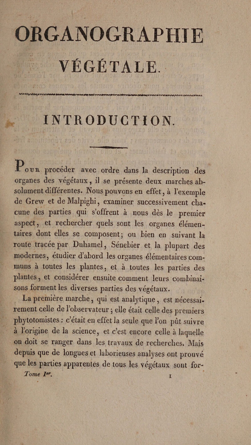 ORGANOGRAPHIE POVÉGÉTALE. AAA GAS VENAIS RARE APS DRRÉS VA ERA DANS SALSA RAS DE D AAA Bt AA A MA AAA AAA PARA AAA … INTRODUCTION. re P our procéder avec ordre dans la description des organes des végétaux, il se présente deux marches ab- solument différentes. Nous pouvons en effet, à l'exemple de Grew et de Malpighi, examiner successivement cha- cune des parties qui s'offrent à nous dés le premier aspect, ct rechercher quels sont les organes élémen- taires dont elles se composent; on bien en suivant la ronie tracée par Duhamel, Sénebier et la plupart des modernes, étudier d'abord les organes élémentaires com- muns à toutes les plantes, et à toutes les parties des plantes, et considérer ensuite comment leurs combinai- sons forment les diverses parties des végétaux. La première marche, qui est analytique, est nécessai. rement celle de l'observateur ; elle était celle des premiers phytotomistes : c'était en effet la seule que l’on püt suivre à l'origine de la science, et c’est encore celle à laquelle on doit se ranger dans les travaux de recherches. Mais depuis que de longues et laborieuses analyses ont prouvé que les parties apparentes de tous les végétaux sont for- Tomeïlr. |: ï