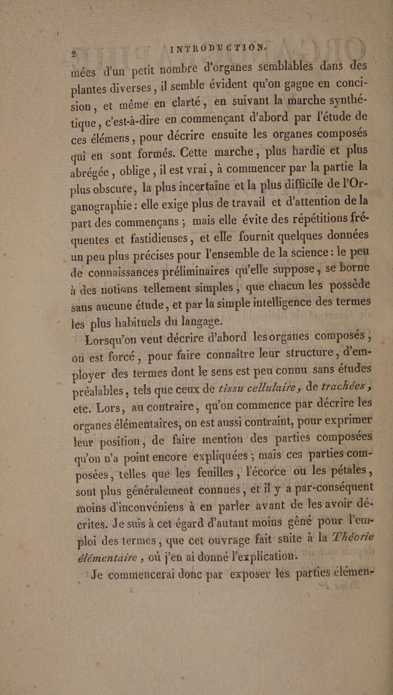 D \INTRODUGTEON |, } LEE mées d'un petit nombre d'organes semblables dans des plantes diverses, il semble évident qu’on gagne en conci- sion, et même en clarté, en suivant la marche synthé- tique ; c'est-à-dire en commençant d’abord par l'étude de ces élémens , pour décrire ensuite les organes composés qui en sont formés. Cette marche, plus hardie et plus abrégée , oblige, il est vrai, à commencer par la partie la plus obscure, la plus incertaine et la plus difficile de l'Or- ganographie : elle exige plus de travail et d'attention de la part des commençans ; mais elle évite des répétitions fré- quentes et fastidieuses , et elle fournit quelques données un peu plus précises pour l'ensemble de la science: le peu de connaissances préliminaires qu'elle suppose ; se borne x des notions tellement simples , que chacun les possède sans aucune étude, et par la simple intelligence des termes les plus habituels du langage. | Lorsqu'on veut décrire d’abord les organes composés , où est forcé, pour faire connaître leur structure , d'em- ployer des termes dont le sens est peu connu sans études préalables , tels que ceux de #isst cellulaire, de frachées ; ete. Lors, au contraire, qu'on commence par décrire les organes élémentaires, on est aussi contraint, pour exprimer leur position, de faire mention des parties composées qu'on n’a point encore expliquées ; mais ces parties com- posées ; telles que les feuilles , l'écorce ou les pétales, sont plus généralement connues, et il ÿ à par-conséquent moins d'inconvéniens à en parler avant de les avoir dé- rites. Je suis à cet égard d’autant moins gêné pour lem- ploi des termes, que cet ouvrage fait suite à la Théorie élémentaire , où j'éu ai donné l'explication. | Je commencerai donc par exposer lés parties élémen- k: