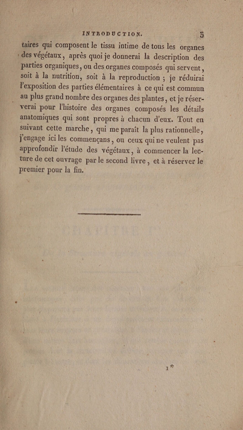 taires qui composent le tissu intime de tous les organes ! des végétaux, après quoi je donnerai la description des parties organiques, ou des organes composés qui servent, soit à la nutrition, soit à la reproduction ; je réduirai l'exposition des parties élémentaires à ce qui est commun au plus grand nombre des organes des plantes, et je réser- verai pour l'histoire des organes composés les détails anatomiques qui sont propres à chacun d’eux. Tout en suivant cette marche, qui me paraît la plus rationnelle, j'engage ici les Commençans , ou ceux qui ne veulent pas approfondir l’étude des végétaux, à commencer la lec- ture de cet ouvrage par le second livre, et à réserver le premier pour la fin. |