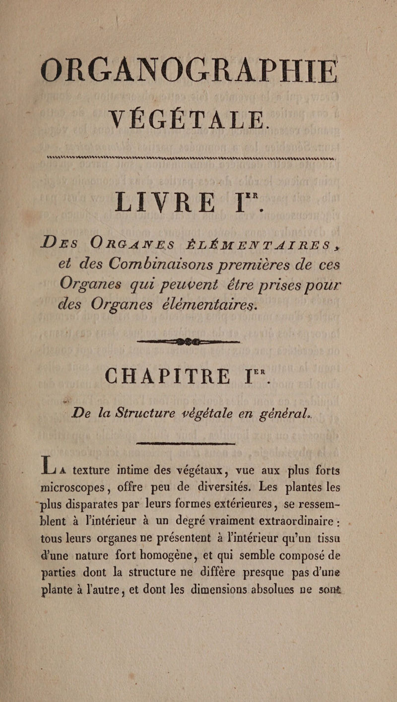 ORGANOGRAPHIE VÉGÉTALE MAMA AAA AAA AAA RAA AAA AAA AA AAA AAA AAA VRSAA AAA A AA AS A AE AA AAA AA VRAAVE AAA AS LIVRE [T° DEs ORGANES ÉLÉMENTAIRES, et des Combinaisons premières de ces Organes qui peuvent être prises pour des Organes élémentaires. ea D Re CHAPITRE I. : De la Structure végétale en général. microscopes, offre peu de diversités. Les plantes les “plus disparates par leurs formes extérieures, se ressem- blent à l'intérieur à un degré vraiment extraordinaire : . tous leurs organes ne présentent à l'intérieur qu’un tissu d'une nature fort homogène, et qui semble composé de parties dont la structure ne diffère presque pas d'une plante à l'autre, et dont les dimensions absolues ne sont