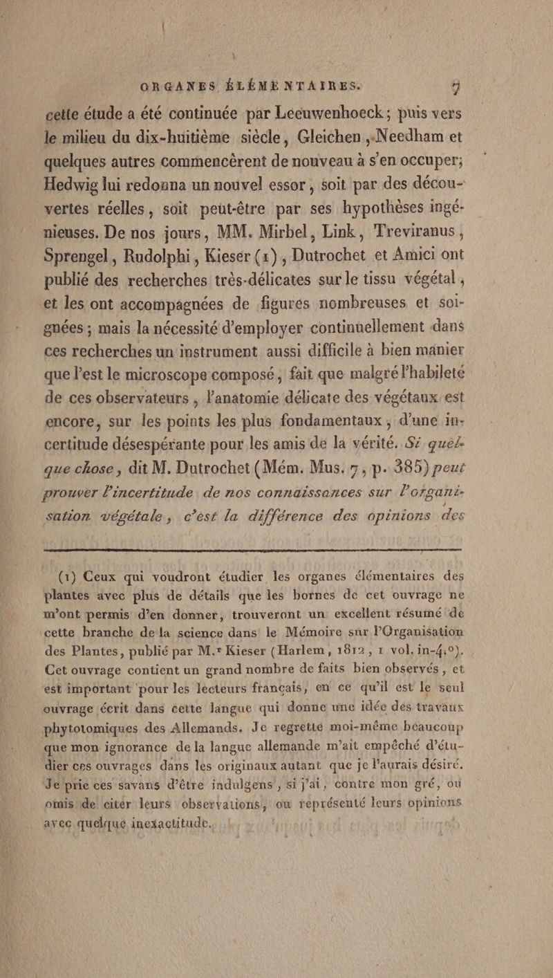 ! ORGANES ÉLÉME NTAIRES. r] cette étude a été continuée par Leéeuwenhoeck; puis vers le milieu du dix-huitième siècle, Gleichen ,.Needham et quelques autres commencèrent de nouveau à s'en occuper; Hedwig lui redonna un nouvel essor, soit par des décou- vertes réelles, soit peut-être par ses hypothèses imgé- nieuses. De nos jours, MM. Mirbel, Link, Treviranus, Sprengel, Rudolphi, Kieser (x), Dutrochet et Amici ont publié des recherches très-délicates sur le tissu végétal , et les ont accompagnées de figures nombreuses et soi- gnées ; mais la nécessité d'employer continuellement dans ces recherches un instrument aussi difficile à bien manier que l’est le microscope composé, fait que malgré l'habileté de ces observateurs , l'anatomie délicate des végétaux est encore, sur les points les plus fondamentaux ; d'une 1n- certitude désespérante pour les amis de la vérité. Sz quel. que chose, dit M. Dutrochet (Mém. Mus. 7, p. 385) peur prouver l'incertitude de nos connaissances sur lorgani- sation végétale, c’est la différence des opinions des (1) Ceux qui voudront étudier les organes élémentaires des plantes avec plus de détails que les bornes de cet ouvrage ne m'ont permis d'en donner, trouveront un excellent résumé de cette branche dela science dans le Mémoire sur Organisation des Plantes, publié par M.r Kieser (Harlem, 1812, 1 vol. in-4:0). Cet ouvrage contient un grand nombre de faits bien observés, ct ést important ‘pour les lecteurs français, en ce qu’il est le seul ouvrage écrit dans cette langue qui donne une idée des travaux phytotomiques des Allemands. Je regretié moi-même béaucoup que mon ignorance de la languc allemande m’ait empêché d’étu- dier ces ouvrages dans les originaux autant que je l'aurais désiré. Je prie ces savans d’être indulgens , si j'ai, conire mon gré, où omis de citér leurs observations, ow représenté leurs haute avec quelque inexactitude.