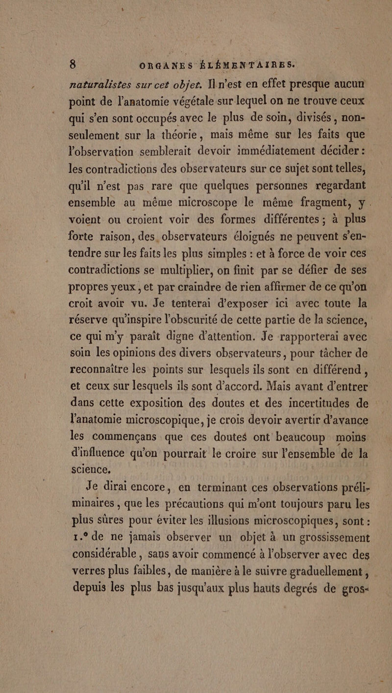 naturalistes sur cet objet. n'est en effet presque aucun point de l'anatomie végétale sur lequel on ne trouve ceux qui s’en sont occupés avec le plus de soin, divisés , non- seulement sur la théorie, mais même sur les faits que Vobservation semblerait devoir immédiatement décider : les contradictions des observateurs sur ce sujet sont telles, qu'il n’est pas rare que quelques personnes regardant ensemble au même microscope le même fragment, y. voient ou croient voir des formes différentes ; à plus forte raison, des observateurs éloignés ne peuvent s’en- tendre sur les faits les plus simples : et à force de voir ces contradictions se multiplier, on finit par se défier de ses propres yeux, et par craindre de rien affirmer de ce qu'on croit avoir vu. Je tenterai d'exposer ici avec toute la réserve qu'inspire l’obscurité de cette partie de la science, ce quim'y paraît digne d'attention. Je rapporterai avec soin les opinions des divers observateurs, pour tâcher de reconnaître les points sur lesquels ils sont en différend, et ceux sur lesquels ils sont d'accord. Mais avant d'entrer dans cette exposition des doutes et des incertitudes de : l'anatomie microscopique, je crois devoir avertir d'avance les commençans que ces doutes ont beaucoup moins d'influence qu'on pourrait le croire sur l'ensemble de la science, Je dirai encore, en terminant ces observations préli- minaires , que les précautions qui m'ont toujours paru les plus sûres pour éviter les illusions microscopiques, sont : 1.° de ne jamais observer un objet à un grossissement considérable , sans avoir commencé à l’observer avec des verres plus faibles, de manière à le suivre graduellement, depuis les plus bas jusqu'aux plus hauts degrés de gros-