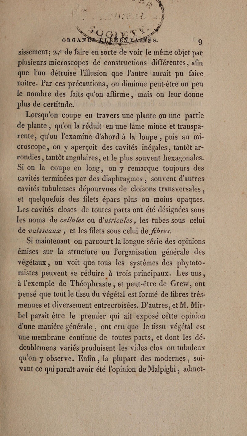 de voir le même objet par plusieurs microscopes de constructions différentes, afin que l’un détruise l'illusion que l'autre aurait pu faire naître. Par ces précautions, on diminue peut-être un peu le nombre des faits qu'on affirme, mais on leur donne plus de certitude. Lorsqu'on coupe en travers une plante ou une partie de plante , qu’on la réduit en une lame mince et transpa- rente, qu'on l’examine d’abord à la loupe , puis au mi- croscope, on y apercoit des cavités inégales, tantôt ar- rondies , tantôt angulaires, et le plus souvent hexagonales. Si on la coupe en long, on y remarque toujours des cavités terminées par des diaphragmes , souvent d’autres cavités tubuleuses dépourvues de cloisons transversales, et quelquefois des filets épars plus ou moins opaques. Les cavités closes de toutes parts ont été désignées sous les noms de cellules ou d’utricules, les tubes sous celui de vaisseaux , et les filets sous celui de /bres. Si maintenant on parcourt la longue série des opinions émises sur la structure ou l'organisation générale des végétaux, on voit que tous les systèmes des phytoto- mistes peuvent se réduire à trois principaux. Les uns, à l'exemple de Théophraste , et peut-être de Grew, ont pensé que tout le tissu du végétal est formé de fibres très- menues et diversement entrecroisées. D’autres, et M. Mir- bel paraît être le premier qui ait exposé cette opinion d’une manière générale, ont cru que le tissu végétal est - une membrane continue de toutes parts, et dont les dé- doublemens variés produisent les vides clos ou tubuleux qu'on y observe. Enfin, la plupart des modernes, sui- vant ce qui paraît avoir été l'opinion de Malpighi, admei-