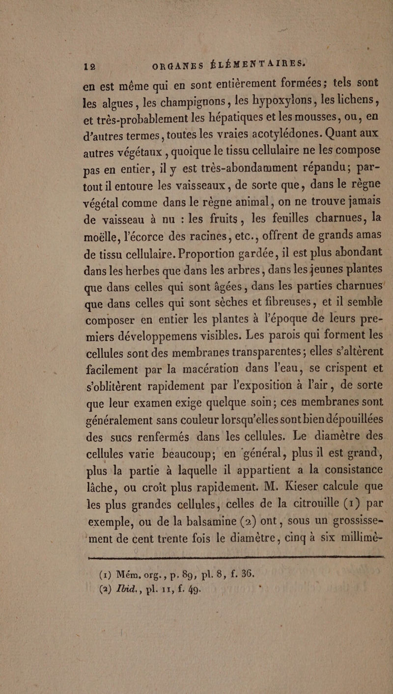 en est même qui en sont entiérement formées: tels sont les algues, les champignons, les hypoxylons, les lichens, et très-probablement les hépatiques et les mousses, ou, en d’autres termes, toutes les vraies acotylédones. Quant aux autres végétaux , quoique le tissu cellulaire ne les compose pas en entier, il y est très-abondamment répandu; par- tout il entoure les vaisseaux , de sorte que, dans le règne végétal comme dans le règne animal, on ne trouve jamais de vaisseau à nu : les fruits, les feuilles charnues, la moëlle, l'écorce des racines, etc., offrent de grands amas de tissu cellulaire. Proportion gardée, il est plus abondant dans les herbes que dans les arbres, dans les jeunes plantes que dans celles qui sont âgées, dans les parties charnues' que dans celles qui sont sèches et fibreuses, et 1l semble composer en entier les plantes à l’époque de leurs pre- miers développemens visibles. Les parois qui forment les cellules sont des membranes transparentes; elles s’altérent facilement par la macération dans l’eau, se crispent et s’oblitérent rapidement par l'exposition à l'air, de sorte que leur examen exige quelque soin; ces membranes sont généralement sans couleur lorsqu'elles sont bien dépouillées des sucs renfermés dans les cellules. Le diamètre des cellules varie beaucoup; en général, plus il est grand, plus la partie à laquelle il appartient a la consistance lâche, ou croît plus rapidement. M. Kieser calcule que les plus grandes cellules, celles de la citrouille (x) par exemple, ou de la balsamine (2) ont, sous un grossisse= ‘ment de cent trente fois le diamètre, cinq à six millime- (1) Mém, org., p. 89, pl. 8, f. 36. (2) Zbid., pl. 15, f. 40. ÿ