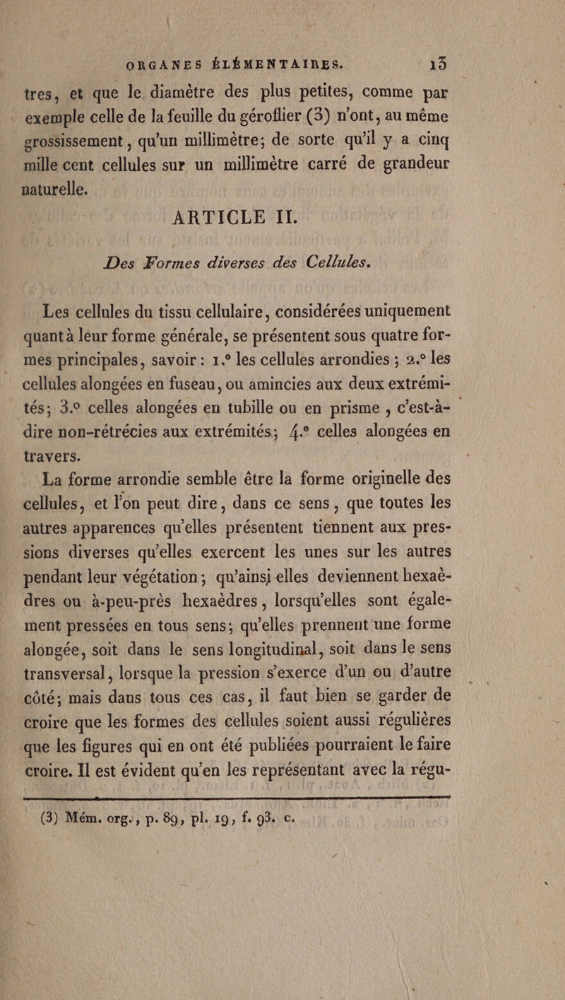 tres, et que le diamètre des plus petites, comme par exemple celle de la feuille du géroflier (3) n'ont, au même grossissement , qu'un millimètre; de sorte qu'il y a cinq mille cent cellules sur un millimètre carré de grandeur naturelle. ARTICLE IT. Des Formes diverses des Cellules. Les cellules du tissu cellulaire, considérées uniquement quant à leur forme générale, se présentent sous quatre for- mes principales, savoir : 1.° les cellules arrondies ; 2.° les cellules alongées en fuseau, ou amincies aux deux extrémi- tés; 3. celles alongées en tubille ou en prisme , c’est-à- dire non-rétrécies aux extrémités; 4.° celles alongées en travers. La forme arrondie semble être la forme originelle des cellules, et l'on peut dire, dans ce sens , que toutes les autres apparences qu'elles présentent tiennent aux pres- sions diverses qu'elles exercent les unes sur les autres pendant leur végétation; qu’ainsi elles deviennent hexaë- dres ou à-peu-près hexaèdres, lorsqu'elles sont égale- ment pressées en tous sens; qu'elles prennent une forme alongée, soit dans le sens longitudinal, soit dans le sens transversal, lorsque la pression s'exerce d’un ou d'autre côté; mais dans tous ces cas, il faut bien se garder de croire que les formes des cellules soient aussi régulières que les figures qui en ont été publiées pourraient le faire croire. Il est évident qu’en les représentant avec la régu- (3) Mém. org., p. 89, pl. 19, fe 93. c.