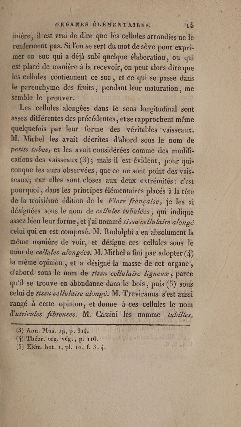 Î ORGANES ÉLÉMENTAIRES. 45 inière’, l'est vrai de dire que les cellules arrondies ne le renferment pas. Si l’on se sert du mot de sève pour expri- mer un suc qui a déjà subi quelque élaboration, où qui est placé de mamière à la recevoir, on peut alors dé que les cellules contiennent ce suc, et ce qui se passe dans le parenchyme des fruits, pohiliht leur maturation, me semble le prouver. Les cellules alongées dans le sens dont nai sont assez différentes des précédentes, etse rapprochent même quelquefois par leur forme des véritables ‘vaisseaux. M. Mirbel les avait décrites d’abord sous le nom de petits tubes, et les avait considérées comme des modifi- cations des vaisseaux (3); mais il ‘est évident, pour qui- conque les aura observées , que ce ne sont point des vais- seaux; car elles sont closes aux deux extrémités : c’est pourquoi , dans les principes élémentaires placés à la tête de la troisième édition de la Fore francaise, je les ai désignées sous le nom de ce/ules tubulées, qui indique assez bien leur forme, et j'ai nommé £ssw cellulaire alongé celui qui en est composé. M. Rudolphi a eu EEE ja même maniere de voir, et désigne ces cellules sous le nom de ce//ules alongées. M. Mirbel a fini par adopter (4) la même Opinion , et a désigné la masse de cet organe , d'abord sous le nom de ziss4 cellulaire ligneux , parce qu'il se trouve en abondance dans le bois, puis (5) sous celui de #ssu cellulaire alongé. M. Treviranus s’est aussi rangé à cette opinion, et donne à ces cellules le nom d'urricules fibreuses. M. Cassini les nomme tubilles. (3) Ann. Mus. 19, p. 314. (4) Théor. org. vég., p. 116.