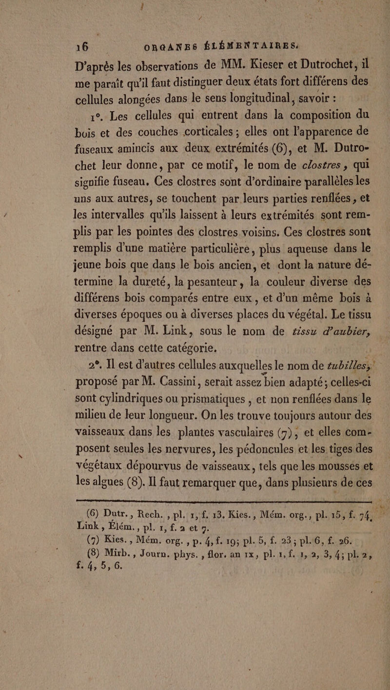 D’après les observations de MM. Kieser et Dutrochet, il me paraît qu’il faut distinguer deux états fort différens du cellules alongées dans le sens longitudinal, savoir : °, Les cellules qui entrent dans la composition du FL et des couches corticales ; elles ont l'apparence de faseaux amincis aux deux extrémités (6), et M. Dutro- chet leur donne, par ce motif, le nom de clostres, qui signifie fuseau, Ces clostres sont d'ordinaire parallèles les uns aux autres, se touchent par leurs parties renflées , et les intervalles qu'ils laissent à leurs extrémités sont rem- plis par les pointes des clostres voisins. Ces clostres sont remplis d’une matière particulière, plus aqueuse dans le jeune bois que dans le bois ancien, et dont la nature dé- termine la dureté, la pesanteur, la couleur diverse des différens bois comparés entre eux, et d’un même bois à diverses époques ou à diverses places du végétal. Le tissu désigné par M. Link, sous le nom de #ssx d’aubier, rentre dans cette catégorie. 2°, Il est d’autres cellules auxquelles le nom de tubilless. proposé par M. Cassini, serait assez bien adapté; celles-ci sont cylindriques ou prismatiques , et non renflées dans le milieu de leur longueur. On les trouve toujours autour des vaisseaux dans les plantes vasculaires (7), et elles com- posent seules les nervures, les pédoncules et les tiges des végétaux dépourvus de vaisseaux, tels que les mousses.et les algues (8). Il faut remarquer que, dans plusieurs derces (6) Dutr., Rech. , pl. 1, £. 13. Kies., Mém. org., pl. 15, f, 74, Fa Link, Élém. »pli,f.aetn. (7) Kies. , Mém. org. , p. 4, f. 195 pl. 5, £. 23; pl.6, f. 26. (8) Mixb., Journ. phys. , flor. an 1x, pl. 1,f. 1, 2, 3, 4; po, 40006.