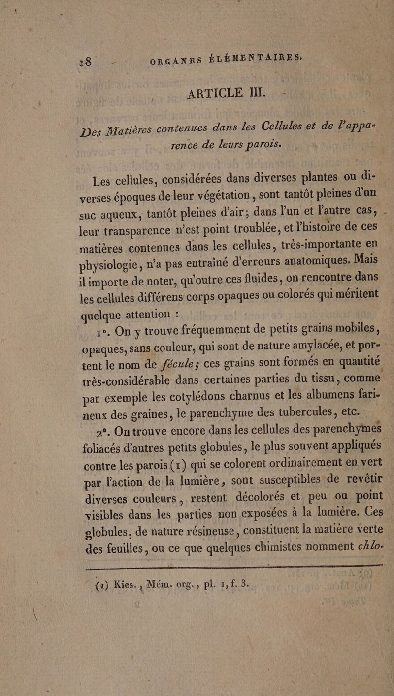 ARTICLE IL. - Des Matières confenues dans les Cellules et de l’appa- rence de leurs parois. Les cellules, considérées dans diverses plantes ou di- verses époques de leur végétation, sont tantôt pleines d’un suc aqueux, tantôt pleines d'air; dans l’un et l’autre cas, _ leur transparence n’est point troublée, et l'histoire de ces matières contenues dans les cellules, très-importante en physiologie, n’a pas entraîné d'erreurs anatomiques. Mais il importe de noter, qu'outre ces fluides, on rencontre dans les cellules différens corps opaques ou colorés qui méritent quelque attention : 1°. On y trouve fréquemment de petits grains mobiles, opaques, sans couleur, qui sont de nature amylacée, et por- tent le nom de fécule; ces grains sont formés en quantité | trés-considérable dans certaines parties du tissu, comme par exemple les cotylédons charnus et les albumens fari- neux des graines, le parenchyme des tubercules, etc. 2°. On trouve encore dans les cellules des parenchymes foliacés d’autres petits globules, le plus souvent appliqués contre les parois (1) qui se colorent ordinairement en vert par l'action de la lumière, sont susceptibles de revêtir diverses couleurs, restent décolorés et, peu ou point visibles dans les parties non exposées à la lumière. Ces | olobules, de nature résineuse, constituent la matière verte des feuilles, ou ce que quelques chimistes nomment c#/o- |