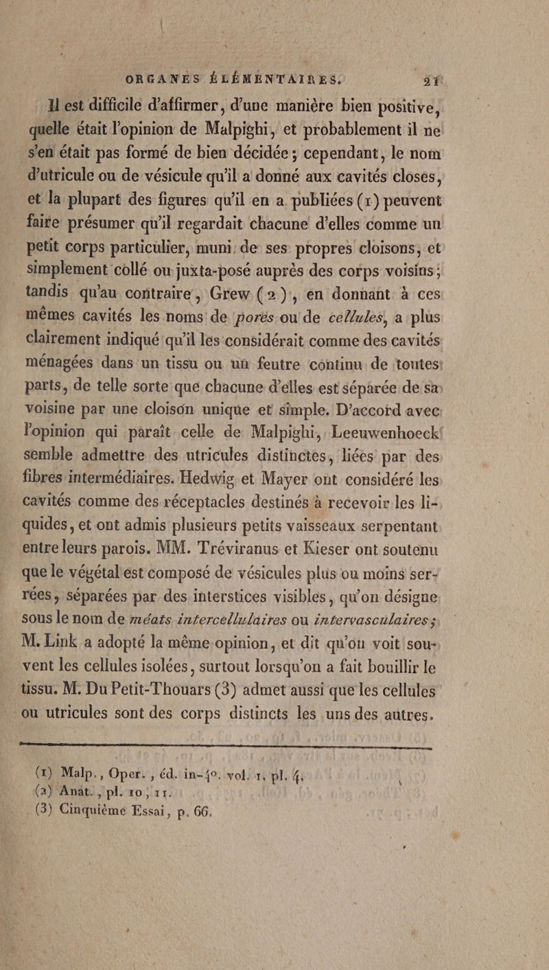 H est difficile d'affirmer, d’une manière bien positive, que était l’opinion de Malpighi, et probablement il ne s'en était pas formé de bien décidée ; cependant, le nom d’utricule ou de vésicule qu'il a donné aux cavités closes, et la plupart des figures qu’il en a publiées (r) peuvent faite présumer qu'il regardait chacune d’elles comme un petit corps particulier, muni de ses propres cloisons, et simplement collé ou juxta-posé auprès des corps voisins: tandis qu'au contraire , Grew (2), en donnant à ces mêmes cavités les noms de porës ou de ceZ/ules, a plus clairement indiqué qu'il les considérait comme des cavités ménagées dans un tissu ou un feutre continu de ‘toutes: parts, de telle sorte que chacune d’élles est séparée de sa voisine par une cloison unique et simple, D'accord avec lopinion qui paraît celle de Malpighi, Leeuwenhoeck semble admettre des utricules distinctes, liées par des fibres intermédiaires. Hedwig et Mayer ont considéré les cavités comme des réceptacles destinés à recevoir les li- quides, et ont admis plusieurs petits vaisseaux serpentant entre leurs parois. MM. Tréviranus et Kieser ont soutenu que le véyétalest composé de vésicules plus ou moins ser- rées, séparées par des interstices visibles , qu’on désigne sous le nom de #éafs intercellulaires où intervasculaires ; M. Link a adopté la même.opinion, et dit qu'on voit sou- vent les cellules isolées, surtout lorsqu'on a fait bouillir le tissu. M. Du Petit-Thouars (3) admet aussi que les cellules ou utricules sont des corps distincts les uns des autres. OR EE LEE RME CNE () Malp., Oper. , éd. in-40. vol, 1, pl. 4: (2) Anät., pl. 10, 71.