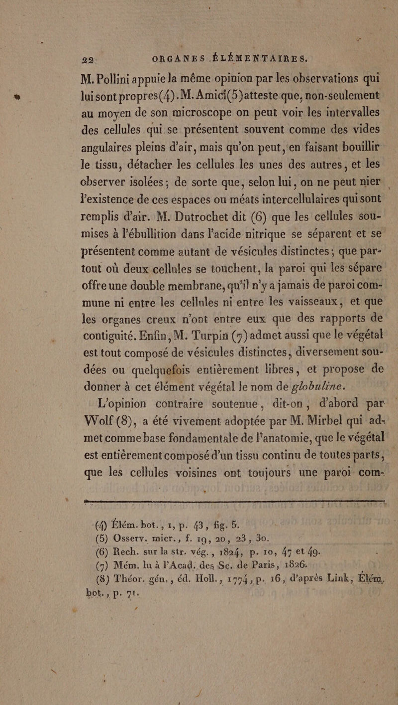 M. Pollini appuie la même opinion par les observations qui luisont propres(4).M. Amici(5)atteste que, non-seulement au moyen de son microscope on peut voir les intervalles des cellules qui se présentent souvent comme des vides angulaires pleins d'air, mais qu’on peut ‘en faisant bouillir le tissu, détacher les cellules les unes des autres, et les observer isolées; de sorte que, selon lui, on ne peut nier. l'existence de ces espaces ou méats intercellulaires quisont remplis d'air. M. Dutrochet dit (6) que les cellules sou- mises à l’ébullition dans l'acide nitrique se séparent et se présentent comme autant de vésicules distinctes; que par- tout où deux cellules se touchent, la paroi qui les sépare offre une double membrane, qu’il n’y a jamais de paroi com- mune ni entre les cellnles ni entre les vaisseaux, et que les organes creux n'ont entre eux que des rapports de contiguité. Enfin, M. Turpin (7) admet aussi que le végétal est tout composé de vésicules distinctes, diversement sou- dées ou quelquefois entièrement libres, et propose de donner à cet élément végétal le nom de gobuline. L'opinion contraire soutenue, dit-on, d'abord par Wolf (8), a été vivement adoptée par M. Mirbel qui ad- met comme base fondamentale de l’anatomie, que le végétal est entièrement composé d’un tissu continu de toutes parts, que les cellules voisines ont toujours une paroi com- (4) Élém. bot. , 1, p. 43, fig. b. (5) Osserv. micr., f. 19, 20, 23, 30. (6) Rech. sur la str, vég., 1824, p. 10, 47 et 49. (7) Mém. lu à l’Acad. des Sc. de Paris, 1826. (8) Théor. gén, , éd. Holl., 1774, p. 16, d’après Link, Élém, bot., p. 71. | L4