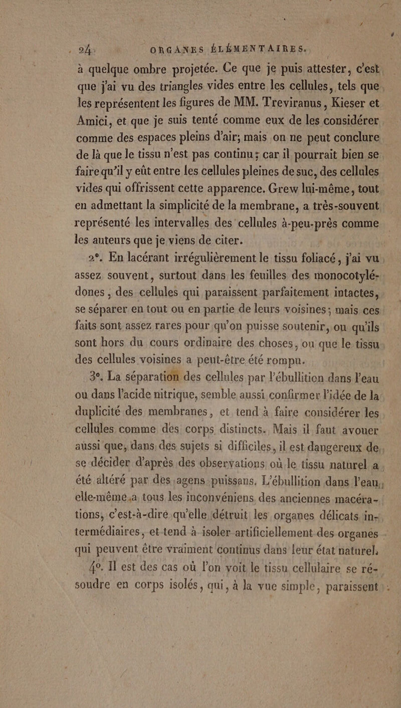 à quelque ombre projetée. Ce que je puis attester, c'est. que j'ai vu des triangles vides entre les cellules, tels que, les représentent les figures de MM. Treviranus, Kieser et Amici, et que je suis tenté comme eux de les considérer | comme des espaces pleins d'air; mais on ne peut conclure de là que le tissu n’est pas continu; car il pourrait bien se faire qu’il y eût entre les cellules pleines de suc, des cellules vides qui offrissent cette apparence. Grew lui-même, tout en admettant la simplicité de la membrane, a très-souvent représenté les intervalles des cellules à-peu- prés ( comme les auteurs que je viens de citer. 2°, En lacérant irrégulièrement le tissu foliacé, j'ai vu. assez souvent, surtout dans les feuilles des monocotylé- dones , des cellules qui paraissent parfaitement intactes, se séparer en tout ou en partie de leurs voisines; mais ces faits sont assez rares pour qu’on puisse soutenir, ou qu'ils sont hors du cours ordinaire des choses, ou que le tissu des cellules voisines a peut-être été rompu. 3°. La séparation des cellules par l’ébullition dans l'eau ou dans l'acide nitrique, semble aussi confirmer l’idée de la duplicité des membranes, et tend à faire considérer les cellules comme des corps distincts. Mais il faut avouer aussi que; dans des sujets si difficiles, il est dangereux de,, | se décider d’après des observations où le tissu naturel a. été altéré par des agenspuissans, L'ébullition dans l’eau, elle-mêmé.a tous les nconvéniens, des anciennes macéra- ! tions, c’est-à-dire qu’elle détruit les organes délicats. in- termédiaires, et-tend à-isoler artificiellement des organes qui peuvent être vraiment continus dans leur état naturel. 4. Il est des cas où l’on voit le tissu cellulaire se ré- soudre en corps isolés, qui, à Ja vue simple, paraissent