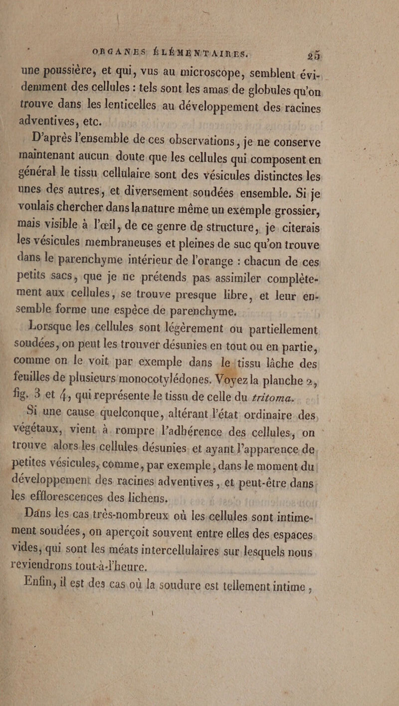 une poussière, et qui, vus au microscope, semblent évi- demiment des cellules : tels sont les amas de globules qu’on _ trouve dans les lenticelles au développement des racines adventives, etc. | | D'après l'ensemble de ces observations , je ne conserve maintenant aucun doute que les cellules qui composent en général le tissu cellulaire sont des vésicules distinctes les unes des autres, et diversement soudées ensemble. Si:je voulais chercher dans lanature même un exemple grossier, mais visible à l'œil, de ce genre de structure, je: citerais les vésicules membraneuses et pleines de suc qu’on trouve dans le parenchyme intérieur de l'orange : chacun de ces petits sacs, que je ne prétends pas assimiler complète- ment aux cellules, se trouve presque libre, et leur en: semble forme une espèce de parenchyme. Lorsque les cellules sont lésèrement ou partiellement soudées, on peut les trouver désunies en tout ou en partie, comme on le voit par exemple dans leitissu lâche des feuilles de plusieurs monocotylédones. Voyez la planche », Îig. 3.et 4, qui représente le tissu de celle du sriroma. Si une cause, quelconque, altérant l'état ordinaire. des végétaux, vient à. rompre l’adhérence des cellules, on : trouve .alors.les cellules désunies. et ayant l'apparence de petites vésicules, comme, par exemple; dans le moment du développement des racines adventives ,. et peut-être dans les efflorescences des lichens. | Dans les. cas très-nombreux où les.cellules sont intime- ment soudées, on aperçoit souvent entre elles des espaces vides; qui sont les méats intercellulaires sur lesquels nous reviendrons tout-à-l’heure. Enfin, il est des cas où la soudure est tellement intime 3