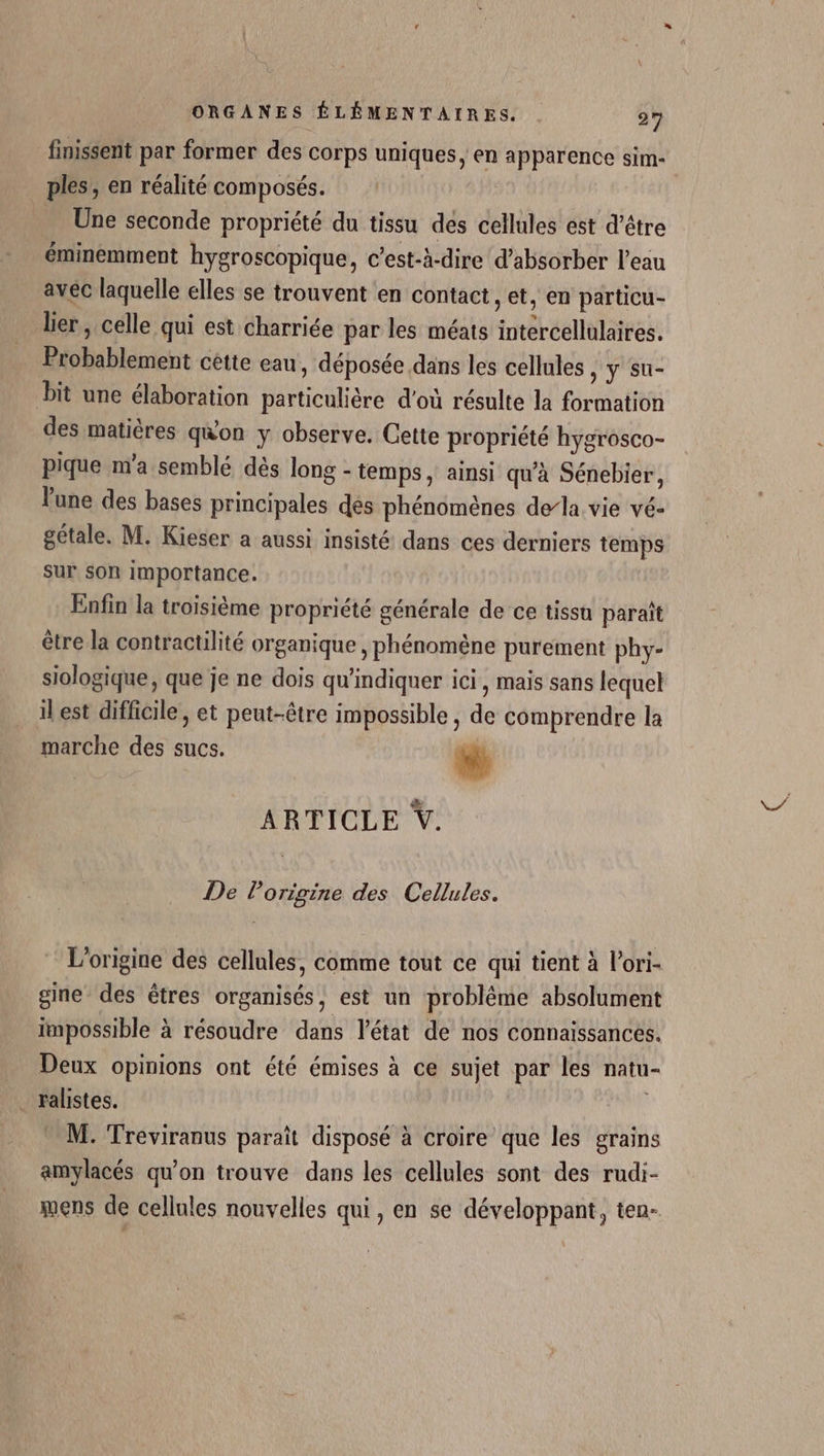 finissent par former des corps uniques, en apparence sim- ples,, en réalité composés. Une seconde propriété du tissu des cellules est d’être éminemment hygroscopique, c’est-à-dire d’absorber l’eau avec laquelle elles se trouvent en contact, et, en particu- lier, celle qui est charriée par les méats intercellulaires. Probablement cétte eau, déposée dans les cellules , y su- bit une élaboration particulière d'où résulte la formation des matières qwon y observe. Cette propriété hygrosco- pique m'a semblé dès long - temps, ainsi qu'à Sénebier, lune des bases principales dés phénomènes dela vie vé- gétale. M. Kieser a aussi insisté dans ces derniers temps sur son Importance. Enfin la troisième propriété générale de ce tissu paraît être la contractilité organique , phénomène purement phy- siologique, que je ne dois qu'indiquer ici, mais sans lequel il est difficile, et peut-être impossible , de comprendre la marche des sucs. Li ARTICLE V. De Porigine des Cellules. L'origine des cellules, comme tout ce qui tient à l’ori- gine des êtres organisés, est un problème absolument impossible à résoudre dans l'état de nos connaissances. Deux opinions ont été émises à ce sujet par les natu- . ralistes. M. Treviranus paraît disposé à croire que les grains amylacés qu'on trouve dans les cellules sont des rudi- mens de cellules nouvelles qui, en se développant, ten-
