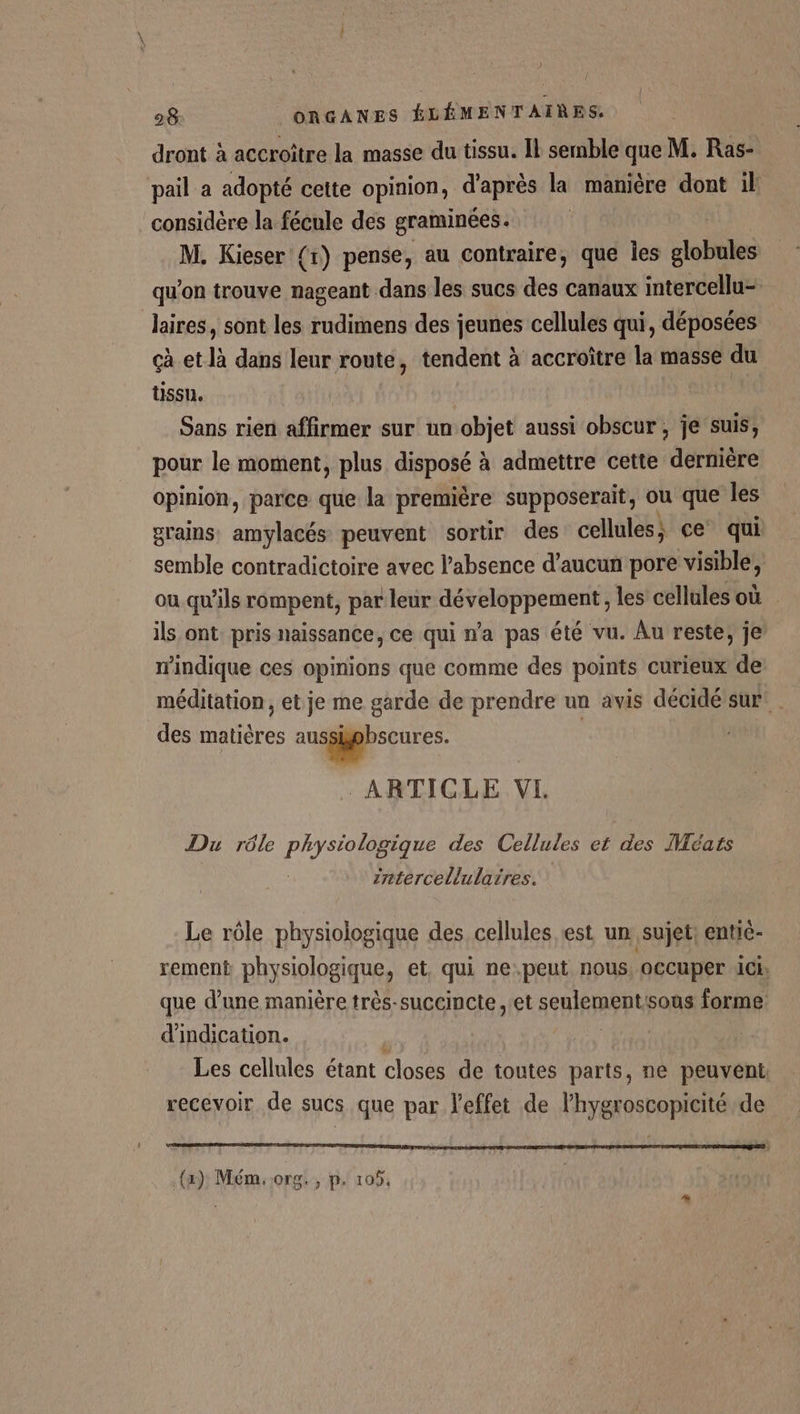 dront à accroître la masse du tissu. Il semble que M. Ras- pail a adopté cette opinion, d'après la manière dont il considère la fécule des graminées. | M. Kieser {1) pense, au contraire, que les Hole qu'on trouve nageant dans les sucs des canaux intercellu- laires, sont les rudimens des jeunes cellules qui, déposées çà et là dans leur route, tendent à accroître la masse du tissu. | Sans rien affirmer sur un objet aussi obscur, je suis, pour le moment, plus dpolé à admettre cette dernière opinion, parce que la première supposerait, ou que les grains: amylacés peuvent sortir des cellules; ce qui semble contradictoire avec l'absence d'aucun pore visible, où qu'ils rompent, par leur développement, les cellules où ils ont. pris naissance, ce qui n’a pas été vu. Àu reste, je W'indique ces opinions que comme des points curieux de méditation, et je me garde de prendre un avis décidé sur . des es dt di ARTICLE VI. Du rôle Phys tete des Cellules et des ]Méats intercellulaires. Le rôle physiologique des cellules est un sujet: entie- rement physiologique, et, qui ne.peut nous occuper : 1Ci, que d’une manière très-succincte et senlement sous forme d'indication. Les cellules étant closes de toutes parts, ne peuvent: recevoir de sucs que par l'effet de l'hygroscopicité de PT SN EME A ER A PR ie LT RU EUR (x) Mém. org. , p. 105.