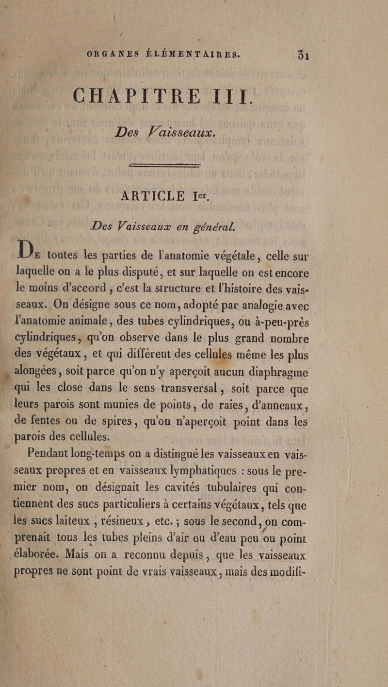 ‘ ‘ORGANES ÉLÉMENTAIRES. 31 CHAPITRE III. Ne Des Vaisseaux. j ARTICLE Ier. Des Vaisseaux en général, D. toutes les parties de l’anatomie végétale, celle sur laquelle on a le plus disputé, et sur laquelle on est encore le moins d'accord , c’est la structure et l’histoire des vais- seaux. On désigne sous ce nom, adopté par analogie avec l'anatomie animale , des tubes cylindriques, ou à-peu-près cylindriques, qu'on observe dans le plus grand nombre des végétaux , et qui diffèrent des cellul les même les plus Dose soit parce qu'on n'y aperçoit aucun diaphragme qui les close dans le sens transversal, soit parce que leurs parois sont munies de points, de raies, d’anneaux, de fentes ou de spires, qu'on n'aperçoit point dans les parois des cellules. Pendant long-temps on a distingué les vaisseaux en vais- seaux propres et en vaisseaux lymphatiques : sous le pre- mier nom, on désignait les cavités tubulaires qui con- tiennent des sucs particuliers à certains végétaux, tels que les sucs laiteux , résineux , etc. ; sous le second, on com- prenait tous lès tubes pleins d’air ou d’eau peu ou point élaborée. Mais on a reconnu depuis, que les vaisseaux propres ne sont point de vrais vaisseaux, mais des modili-