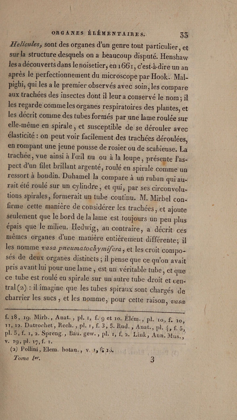 Helicules, sont des organes d’un genre tout particulier, et sur la structure desquels on a beaucoup disputé. Henshaw les a découverts dans le noisetier, en 1667, c’est-à-dire un an après le perfectionnement du microscope par Hook.. Mal- pighi, qui les a le premier observés avec soin , les compare aux trachées des insectes dont il leur a conservé le nom ; il les regarde comme les organes respiratoires des plantes, et les décrit comme des tubes formés par une lame roulée sur elle-même en spirale , et susceptible de se dérouler avec élasticité : on peut voir facilement des trachées déroulées, en rompant une jeune pousse de rosier ou de scabieuse. La trachée, vue ainsi à l'œil nu ou à la loupe, présente l’as- pect d’un filet brillant argenté, roulé en Spirale comme un ressort à boudin. Duhamel la Compare à un ruban qui au- rait été roulé sur un cylindre, et qui, par ses circonvolu- tions spirales, formerait un tube continu. M. Mirbel con- lirme cette manière de considérer les trachées , et ajoute seulement que le bord de la lame est toujours un peu plus épais que le milieu. Hedwig, au contraire, a décrit ces mères organes d'une manière entièrement différente; il les nomme vasa Preumatochymifera ; et les croit Compo- sés de deux organes distincts : il pense que ce qu’on avait pris avant lui pour une lame , est un véritable tube, et que ce tube est roulé en spirale sur un autre tube droit et cen- tral(2) :il imagine que les tubes spiraux sont chargés de charrier les sucs , et les nomme, pour cette raison ) Vasa f. 18, 19: Mirb., Anat., pl. 1, f.o et 10. Élém. PIE 10, 11,12. Dutrochet, Rech. , pl. 1, f. 3,5. Rud., Anat., pl. 4, f. ÿ, pl.5,£. 1, 2. Spreng., Bau. gew., pl. 1, 2. Link, Ann, Mus., ADULTE (2) Pollini, Elem. hotan., v. 1, fs 10. Tome Ler, 3