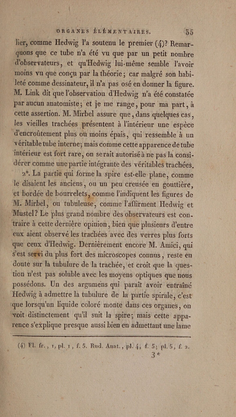 lier, comme Hedwig l’a soutenu le premier (4)? Remar- quons que ce tube n’a été vu que par un petit nombre observateurs, et qu'Héèdwig lui-même semble lavoir moins vu que conçu par la théorie; car malgré son habi- leté comme dessinateur, il n’a pas osé en donner la figure. M. Link dit que l'observation d'Hedwig n’a été constatée par aucun anatomiste; et je me range, pour ma part, à cette assertion. M. Mirbel assure que, dans quelques cas, les vieilles trachées de entent à à l'intérieur une espèce d’encroûtement plus où moins épais, qui ressemble à un véritable tube interne; mais Comme cette apparence de tube intérieur est fort rare, on serait autorisé à ne pas la consi- dérer comme une partie intégrante des véritables trachées. 2°. La partie qui forme la spire est-elle plane, comme lé disaient les anciens, ou un peu creusée en gouttière, et bordée de bourrelets, comme l’indiquent les figures de M. Mirbél, ou tubuleuse, comme l’affirment Hedwig et Mustel? Le plus grand nombre des observateurs est con- trame à cette dernière opinion, bien que plusieurs d’entre eux aient observé les trachées avec des verres plus forts que ceux d'Hedwig. Dernièrement encore M. Amici, qui S’'est servi du plus fort des microscopes connus, reste en douté Sur la tubulure de la trachée, ‘et croit que la ques- tion m'est pas soluble avec les moyens optiques que nous possédons. Un des argumens qui paraît avoir entraîné Hedwig à admettre la tubulure de la partie spirale, c’est que lorsqu'un liquide coloré monte dans ces organes, on voit distinctement qu'il suit la spire; mais cette appa- rence s'explique presque aussi bien en admettant une lame (4) El fr., 1, pl. 1, f, 5. Rud, Anat, pl. 4; #5; pl.b, £ o, 3 * #