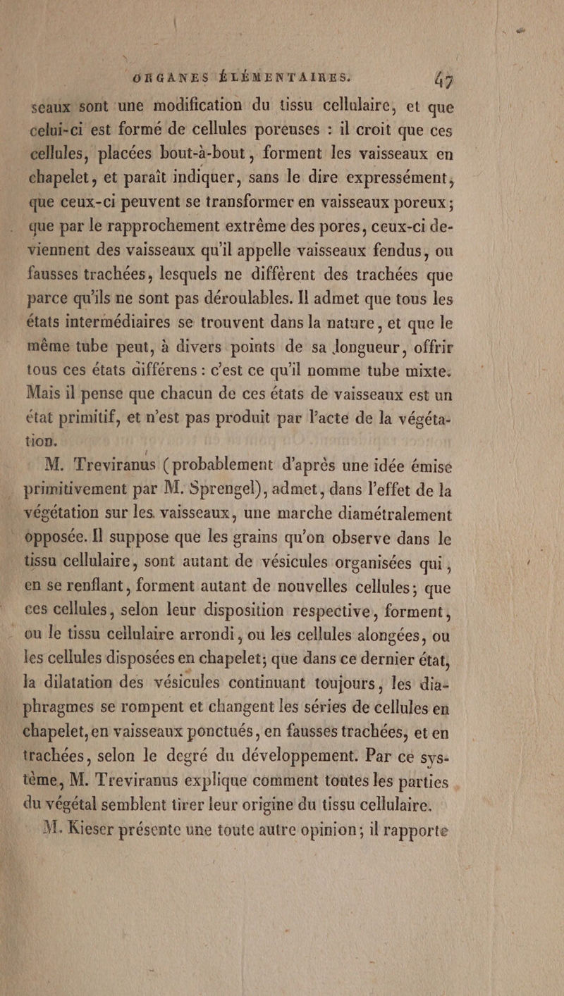 seaux sont une modification du tissu cellulaire, et que celui-ci est formé de cellules poreuses : il croit que ces cellules, placées bout-à-bout , forment les vaisseaux en chapelet , et paraît indiquer, sans le dire expressément, que ceux-ci peuvent se transformer en vaisseaux poreux ; que par le rapprochement extrême des pores, ceux-ci de- _ viennent des vaisseaux qu’il appelle vaisseaux fendus, ou fausses trachées, lesquels ne différent des trachées que parce qu'ils ne sont pas déroulables. Il admet que tous les états intermédiaires se trouvent dans la nature, et que le même tube peut, à divers points de sa longueur, offrir tous ces états aifférens : c’est ce qu’il nomme tube mixte. Mais il pense que chacun de ces états de vaisseaux est un état primitif, et n’est pas produit par Pacte de la végéta- tion. | M. Treviranus (probablement d'aprés une idée émise primitivement par M. Sprengel), admet, dans l'effet de la végétation sur les. vaisseaux, une marche diamétralement . opposée. [Il suppose que les grains qu’on observe dans le ussu cellulaire, sont autant de vésicules organisées qui, en se renflant, forment autant de nouvelles cellules; que ces cellules, selon leur disposition respective, forment, ou le tissu cellulaire arrondi , ou les cellules alongées, ou les cellules disposées en chapelet; que dans ce dernier état, la dilatation des vésicules continuant toujours, les dia- phragmes se rompent et changent les séries de cellules en Chapelet,en vaisseaux ponctués, en fausses trachées, et en trachées, selon le degré du développement. Par ce sys- ième, M. Treviranus explique comment toutes les parties . du végétal semblent tirer leur origine du tissu cellulaire. M, Kieser présente une toute autre opinion; il rapporte