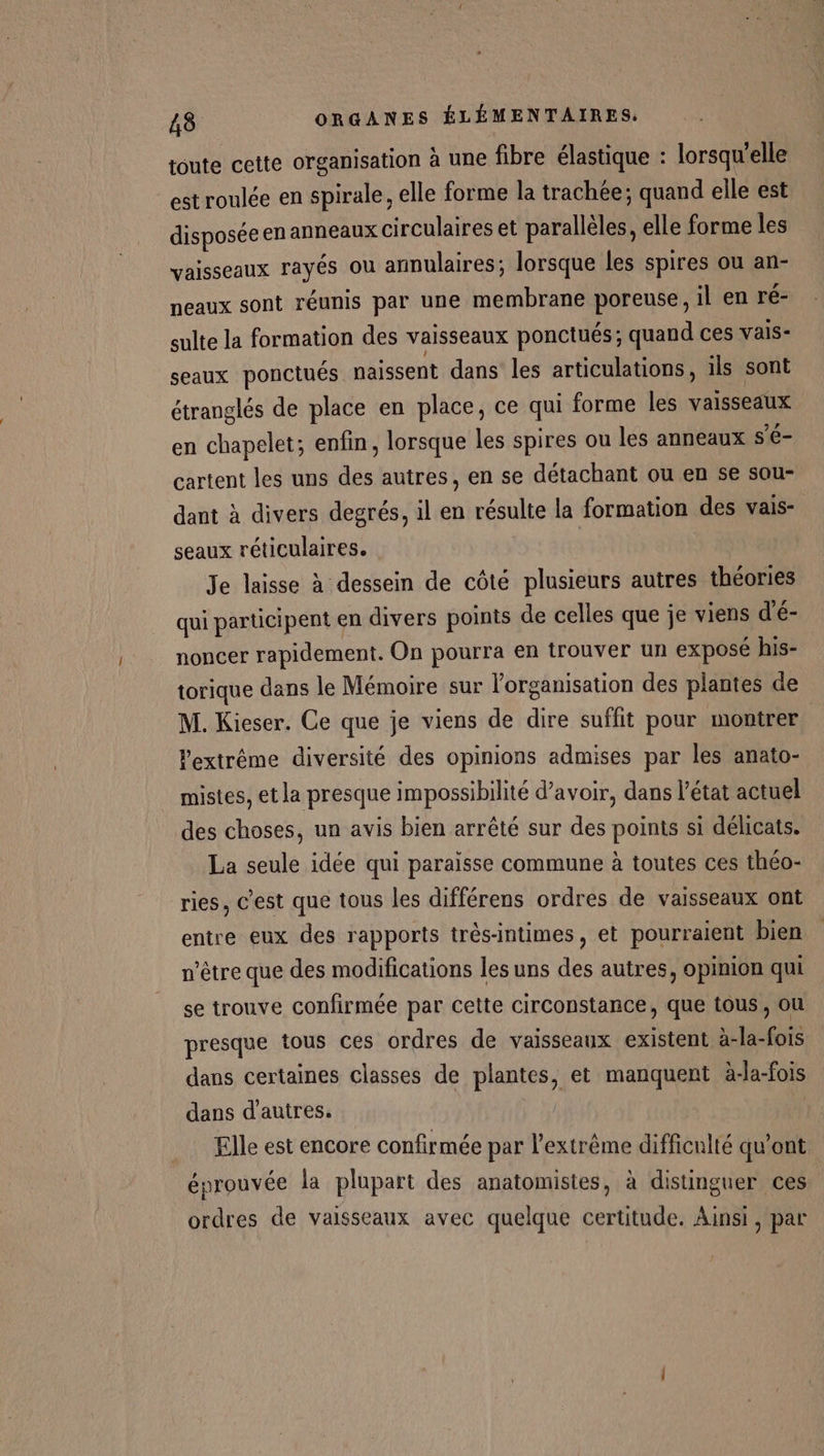 toute cette organisation à une fibre élastique : lorsqu'elle est roulée en spirale, elle forme la trachée; quand elle est disposée en anneaux circulaires et parallèles, elle forme les vaisseaux rayés ou annulaires; lorsque les spires ou an- neaux sont réunis par une membrane poreuse, il en ré- sulte la formation des vaisseaux ponctués; quand ces vals- seaux ponctués naissent dans les articulations, ils sont étranglés de place en place, ce qui forme les vaisseaux en chapelet; enfin, lorsque les spires ou les anneaux s’é- cartent les uns des autres, en se détachant ou en se sou- dant à divers degrés, il en résulte la formation des vais- seaux réticulaires. | Je laisse à dessein de côté plusieurs autres théories qui participent en divers points de celles que je viens d'é- noncer rapidement. On pourra en trouver un exposé his- torique dans le Mémoire sur l’organisation des plantes de M. Kieser. Ce que je viens de dire suffit pour montrer Pextrême diversité des opinions admises par les anato- mistes, et la presque impossibilité d’avoir, dans l’état actuel des choses, un avis bien arrêté sur des points si délicats. La seule idée qui paraisse commune à toutes ces théo- ries, c’est que tous les différens ordres de vaisseaux ont entre eux des rapports très-intimes, et pourraient bien n'être que des modifications les uns des autres, opinion qui se trouve confirmée par cette circonstance, que tous, ou presque tous ces ordres de vaisseaux existent à-la-fois dans certaines classes de plantes, et manquent à-la-fois dans d'autres. Elle est encore confirmée par l'extrême difficulté qu'ont éprouvée la plupart des anatomistes, à distinguer ces ordres de vaisseaux avec quelque certitude. Ainsi, par