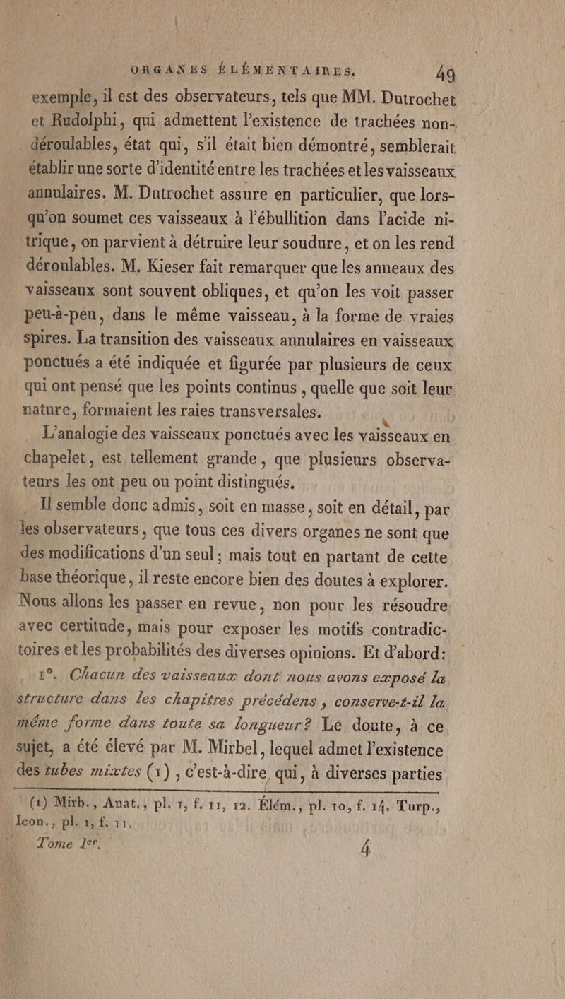 exemple, il est des observateurs, tels que MM. Dutrochet et Rudolphi, qui admettent l'existence de trachées non- _ déroulables, état qui, s'il était bien démontré, semblerait établir une sorte d'identité entre les trachées et les vaisseaux annulaires. M. Dutrochet assure en particulier, que lors- qu'on soumet ces vaisseaux à l’ébullition dans l'acide ni- trique, on parvient à détruire leur soudure, et on les rend déroulables. M. Kieser fait remarquer que les anneaux des vaisseaux sont souvent obliques, et qu’on les voit passer peu-à-peu, dans le même vaisseau, à la forme de vraies spires. La transition des vaisseaux annulaires en vaisseaux ponctués a été indiquée et figurée par plusieurs de ceux qui ont pensé que les points continus , quelle que soit leur nature, formaient les raies transversales. L' Fa A des vaisseaux ponctués avec les vaisseaux en chapelet, est tellement grande, que plusieurs observa- teurs les ont peu ou point distingués. I semble donc admis, soit en masse, soit en détail, par les observateurs, que tous ces divers organes ne sont que des Dictons d'un seul; mais tout en partant de cette … base théorique, il reste encore bien des doutes à explorer. Nous allons les passer en revue, non pour les résoudre avec certitude, mais pour exposer les motifs contradic- toires et les probabilités des diverses opinions. Et d’abord: 1°. Chacun des vaisseaux dont nous avons exposé la structure dans les chapitres précédens , conserve-t-il la _ méme forme dans toute sa longueur? Lé doute, à ce sujet, a été élevé par M. Mirbel, lequel admet l'existence des tubes mixtes (1), c'est-à-dire, qui, à diverses parties (1) Mb, Anat,, pl. 1, f. 11, 19. Élém. , pl. 10, f, 14. Turp., Icon., pl. x, f. 11,