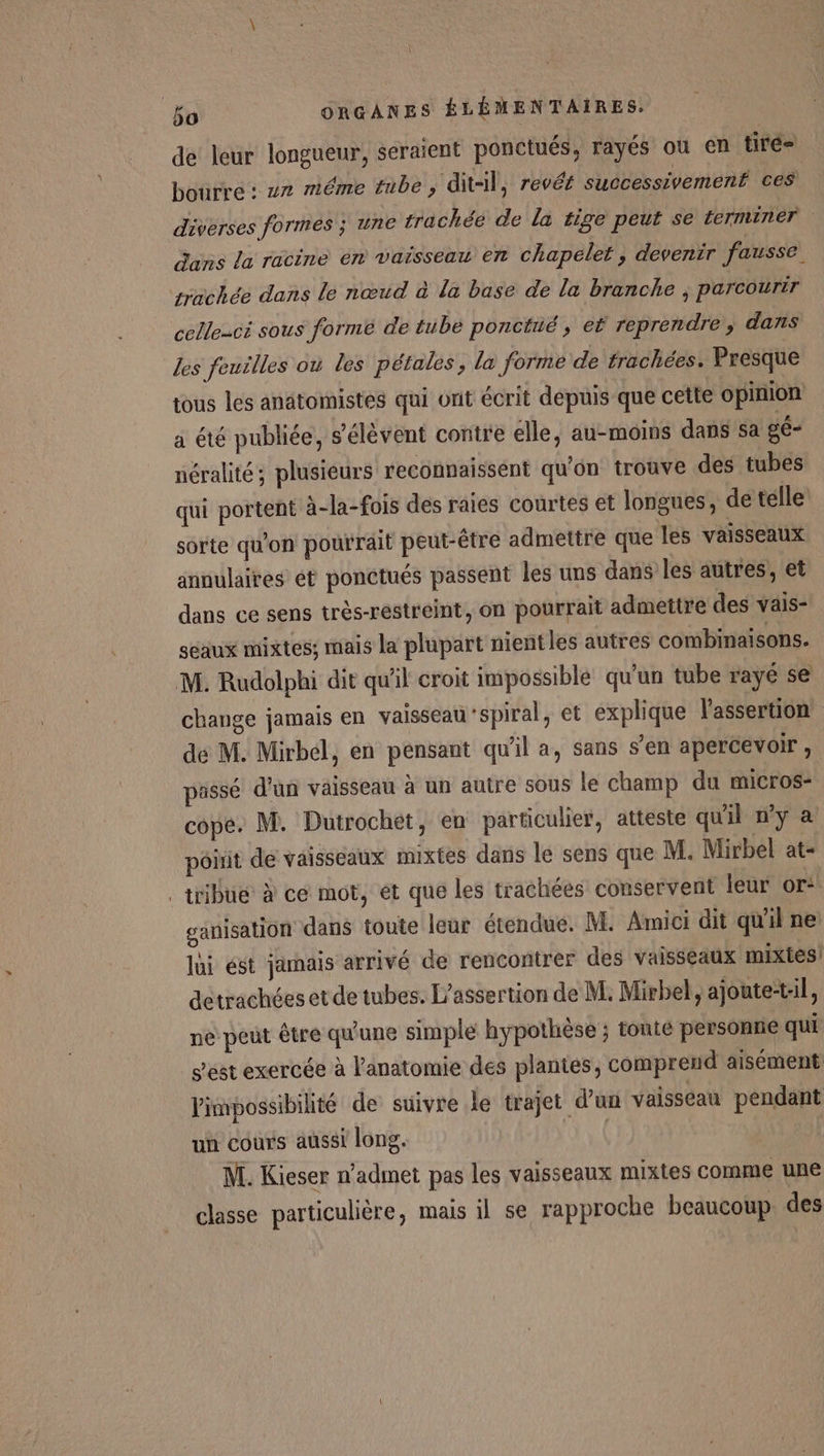 de leur longueur, seraient ponctués, rayés où en tiré- bourre : zx méme tube , dit-il, revér successivement ces diverses formes ; une trachée de la tige peut se terminer dans la racine en vaisseau en chapelet, devenir fausse. yrachée dans le nœud à la base de la branche ; parcourir celle-ci sous formé de tube ponctué , ef reprendre ; dans les feuilles où les pétales, la forme de frachées. Presque tous les anatomistes qui ont écrit depuis que cette opinion a été publiée, s'élèvent contre elle, au-moins dans sa gé- néralité; plusieurs reconnaissent qu'on trouve des tubes qui portent à-la-fois des raies courtes et longues, de telle sorte qu'on pourrait peut-être admettre que les vaisseaux annulaires ét ponctués passent les uns dans les autres, et dans ce sens très-restreint, on pourrait admettre des vais- seaux mixtes; mais la plupart nient les autres combinaisons. M. Rudolphi dit qu'il croit impossible qu'un tube rayé se change jamais en vaisseau ‘spiral, et explique lassertion dé M. Mirbel, en pensant qu’il a, sans s’en apercevoir , passé d’un vaisseau à un autre sous le champ du micros- copé. M. Dutrochet, en particulier, atteste qu'il ny a pôiit de vaisseaux mixtes dans le sens que M. Mirbel at- . tribu à cé mot, ét que les trachées conservent leur or ganisation dans toute leur étendue. M. Amici dit qu'il ne lui ést jamais arrivé de rencontrer des vaisseaux mixtes! detrachées et de tubes. L’assertion de M. Mirbel, ajoute-t:il, ne peut être qu'une simple hypothèse ; tonte personne qui s'est exercée à l'anatomie des plantés, comprend aisément l'impossibilité de suivre le trajet d’un vaisseau pendant un cours aussi long, | M. Kieser n’admet pas les vaisseaux mixtes comme une classe particulière, mais il se rapproche beaucoup des