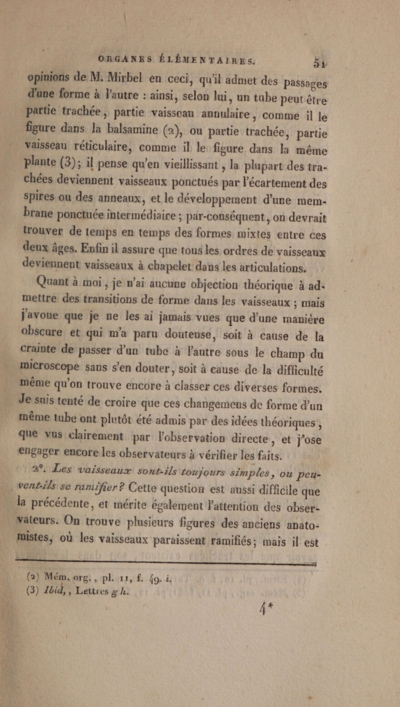 opinions de M. Mirbel en ceci, qu'il admet des passages d'une forme à l’autre : ainsi, selon lui, un tube peut être partie trachée, partie vaisseau annulaire , comme il le figure dans. la balsamine (2), ou partie trachée, partie vaisseau réticulaire, comme il le figure dans la même plante (3); il pense qu'en vieillissant , la plupart des tra- chées deviennent vaisseaux ponctués par l’écartement des spires ou des anneaux, et le développement d’une mem- brane ponctuée intermédiaire ; par-conséquent, on devrait trouver de temps en temps des formes mixtes entre ces deux âges. Enfin il assure que tous les ordres de vaisseaux deviennent vaisseaux à chapelet dans les articulations. Quant à moi, je n’ai aucune objection théorique à ad: mettre des transitions de forme dans les vaisseaux ; mais j'avoue que je ne les ai jamais vues que d'une manière obscure et qui m'a paru douteuse, soit à cause de la crainte de passer d’un tube à lantre sous le champ du microscope sans s'en douter, soit à cause de la difficulté . même qu'on trouve encore à classer ces diverses formes. Je suis tenté de croire que ces changemens de forme d’un même tube ont plutôt été admis par des idées théoriques , que vus clairement par l'observation directe, et j'ose engager encore les observateurs à vérifier les faits. 2, Les vaisseaux sont-ils foujours simples &gt; OU peu- _wentils se ranicfier ? Cette question est aussi difficile que la précédente, et mérite également l'attention des obser: Väteurs. On trouve plusieurs figures des anciens anato- mistes, où les vaisseaux paraissent ramifiés; mais il est TT ———————————— (2) Mém.org., pl 11, Go. à. (3) Lbid,, Lettres g h: | ge