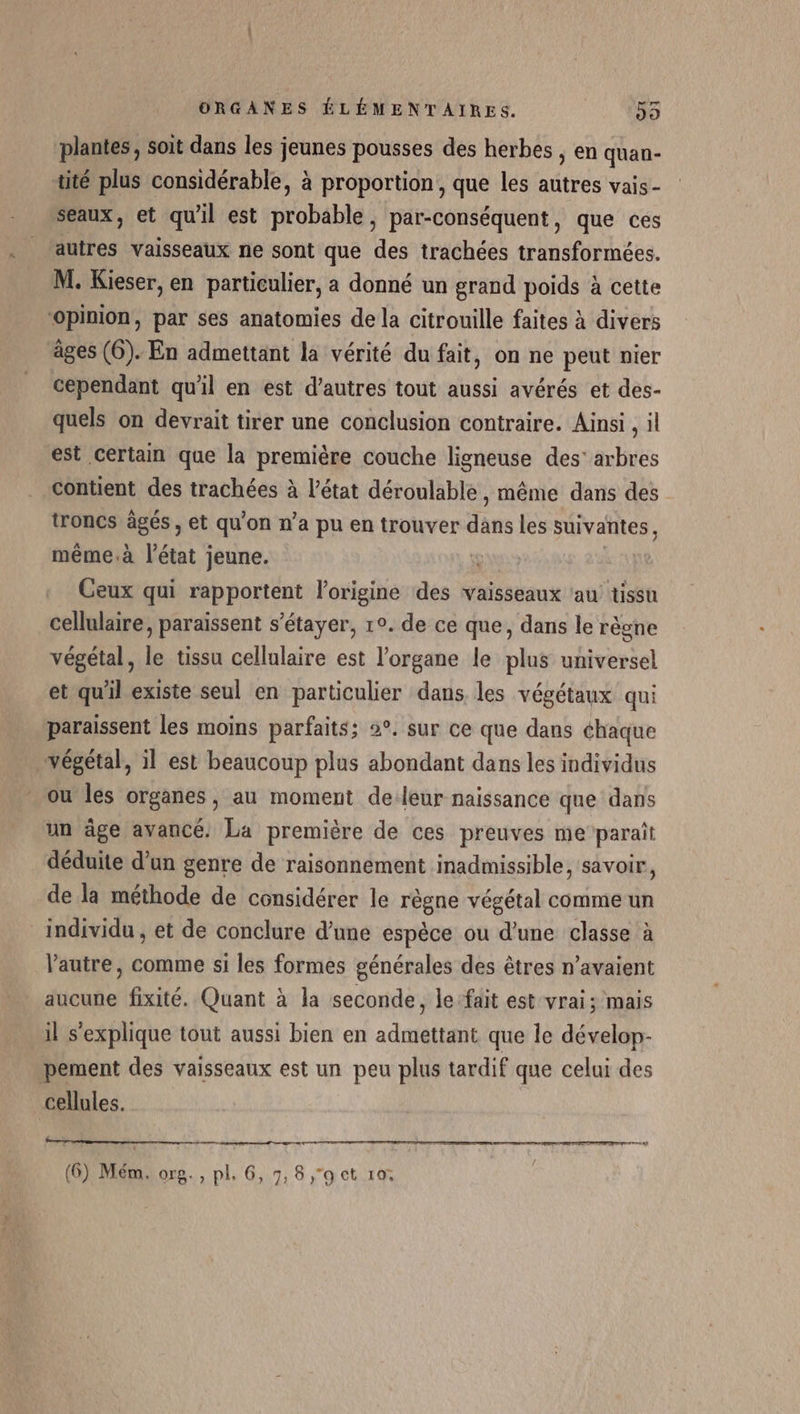 plantes, soit dans les jeunes pousses des herbes , en quan- tité plus considérable, à proportion, que les autres vais - seaux, et qu'il est probable, par-conséquent, que ces autres vaisseaux ne sont que des trachées transformées. M. Kieser, en particulier, a donné un grand poids à cette ‘opinion, par ses anatomies de la citrouille faites à divers âges (6). En admettant la vérité du fait, on ne peut nier cependant qu'il en est d’autres tout aussi avérés et des- quels on devrait tirer une conclusion contraire. Ainsi , il est certain que la première couche ligneuse des’ arbres contient des trachées à l'état déroulable, même dans des troncs âgés , et qu'on n’a pu en trouver dans les suivantes, même.à l'état jeune. Ceux qui rapportent l'origine des vaisseaux ‘au tissu cellulaire, paraissent s’étayer, 1°. de ce que, dans le règne végétal, le tissu cellulaire est l'organe le plus universel et qu'il existe seul en particulier dans les végétaux qui paraissent les moins parfaits; 2°. sur ce que dans chaque végétal, il est beaucoup plus abondant dans les individus ou les organes, au moment de-leur naissance que dans un âge avancé. La première de ces preuves me paraît déduite d’un genre de raisonnement inadmissible, savoir, de la méthode de considérer le règne végétal comme un individu, et de conclure d’une espèce ou d’une classe à Vautre, comme si les formes générales des êtres n'avaient aucune fixité. Quant à la seconde, le-fait est vrai; mais il s'explique tout aussi bien en admettant que le dévelop- pement des vaisseaux est un peu plus tardif que celui des cellules. A