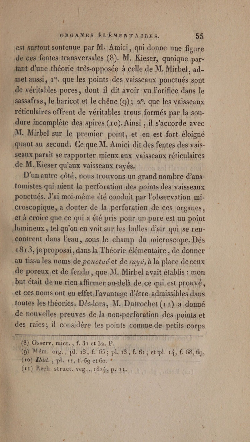’ { est surtout sontenue par M: Amici, qui donne nne figure de ces fentes transversales (8). M. Kieser, quoique par- tant d'une théorie ttrès-opposée à celle de M. Mirbel, ad- met aussi, 1°. que les points des vaisseaux pouctués sont sassafras, le haricot et le chêne (9): 2°. que les vaisseaux réuculaires offrent de véritables trous formés par la sou- dure incomplète des spires (10). Ainsi , il s'accorde avec M. Mirbel sur le premier point, et en est fort éloigné quant au second. Ce que M. Amici dit des fentes des vais- seaux paraît se rapporter mieux aux vaisseaux réticulaires de M. Kieser qu'aux vaisseaux rayés. D'un autre côté, nous trouvons un grand nombre d’ana- tomistes qui,nient la perforation des points des vaisseaux ponctués. J’ai moi-même été conduit par l'observation mi- croscopique, a douter de la perforation de ces organes, -et,à croire que ce qui a été pris pour un pore est un point .contrent dans l'eau, sous le champ du microscope. Dès 1813, je proposai, dans la Théorie élémentaire, de donner au tissu les noms de porctué et de rayé, à la place deceux de poreux.et de fendu , que M. Mirbel avait établis : mon but était dene rien affirmer au-delà de. ce qui est prouvé, “et ces noms ont en effet l'avantage d’être admissibles dans toutes les théories. Dés-lors, M. Dutrochet (11) a. donné de nouvelles preuves de la non-pérforation des points et des raies; 1l considère les points comme de. petits corps (8) Osserv. micr. , f. 31 et 32. P. (9) Mém. org., pl. 13, £. 65; pl, 13, £. 61; et\pl. 14, f. 68, Go. o P 1 P # (10) Zbid, , pl. 11, f. 59 et 60. * (13) Rech. struct. veg.,, 1824, pa 11.