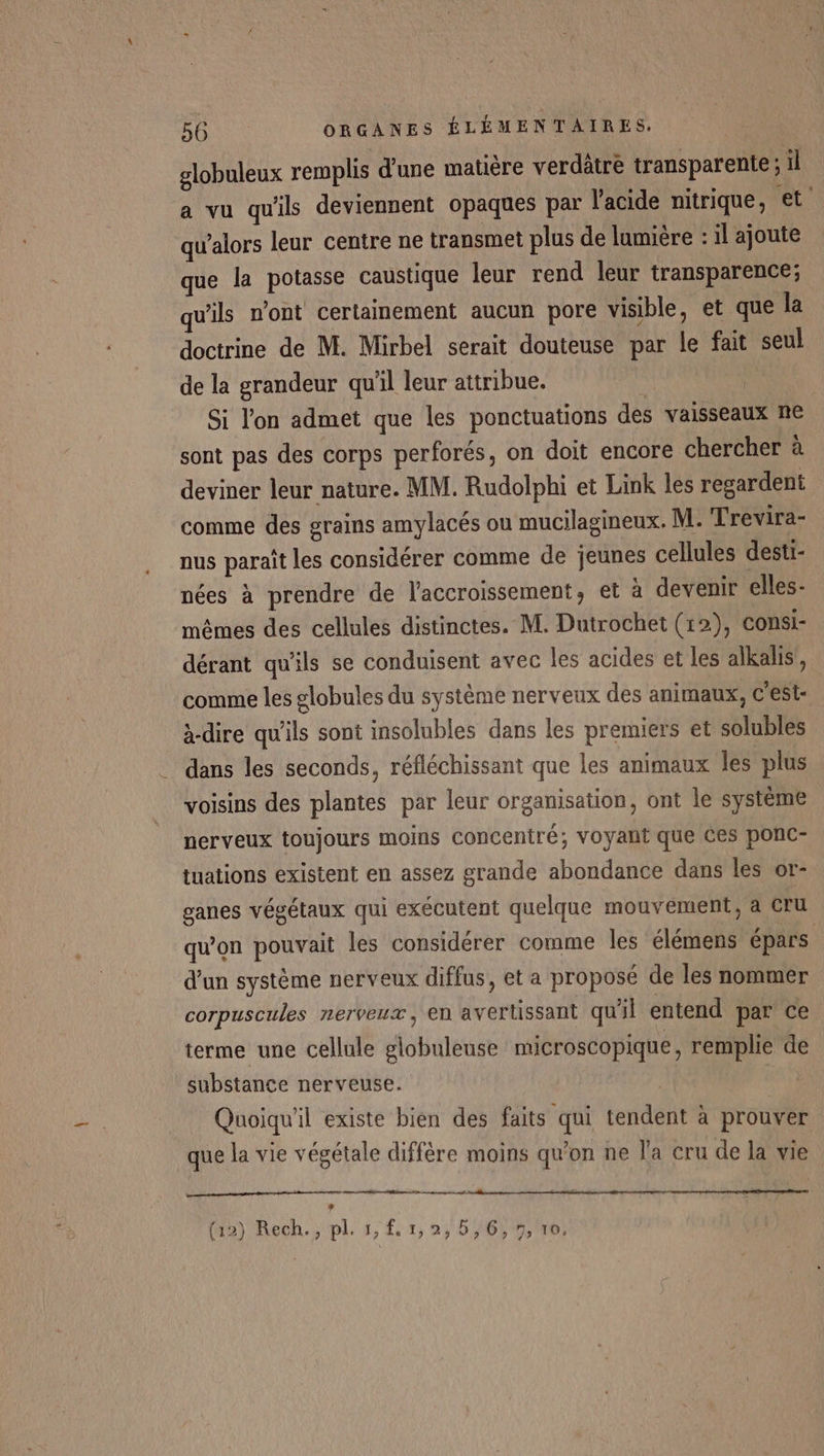 globuleux remplis d'une matière verdätre transparente ; il a vu qu'ils deviennent opaques par l'acide nitrique, €t' qu’alors leur centre ne transmet plus de lumière : il ajoute que la potasse caustique leur rend leur transparence; qu'ils n'ont certainement aucun pore visible, et que la doctrine de M. Mirbel serait douteuse par le fait seul de la grandeur qu'il leur attribue. » Si l'on admet que les ponctuations des vaisseaux ne sont pas des corps perforés, on doit encore chercher à deviner leur nature. MM. Rudolphi et Link les regardent comme des grains amylacés ou mucilagineux. M: Trevira- nus paraît les considérer comme de jeunes cellules desti- nées à prendre de l'accroissement, et à devenir elles- mêmes des cellules distinctes. M. Dutrochet (12), consi- dérant qu'ils se conduisent avec les acides et les alkalis, comme les globules du système nerveux des animaux, c’est: à-dire qu'ils sont insolubles dans les premiers et solubles dans les seconds, réfléchissant que les animaux les plus voisins des plantes par leur organisation, ont le système nerveux toujours moins Concentré; voyant que Ces ponc- tuations existent en assez grande abondance dans les or- ganes végétaux qui exécutent quelque mouvement, à Cru qu’on pouvait les considérer comme les élémens épars d’un système nerveux diffus, et a proposé de les nommer corpuscules nerveux, en avertussant qu'il entend par ce terme une cellule globuleuse microscopique, remplie de substance nerveuse. Quoiqu'il existe bien des faits qui tendent à prouver que la vie végétale différe moins qu'on ne l'a cru de la vie a 4