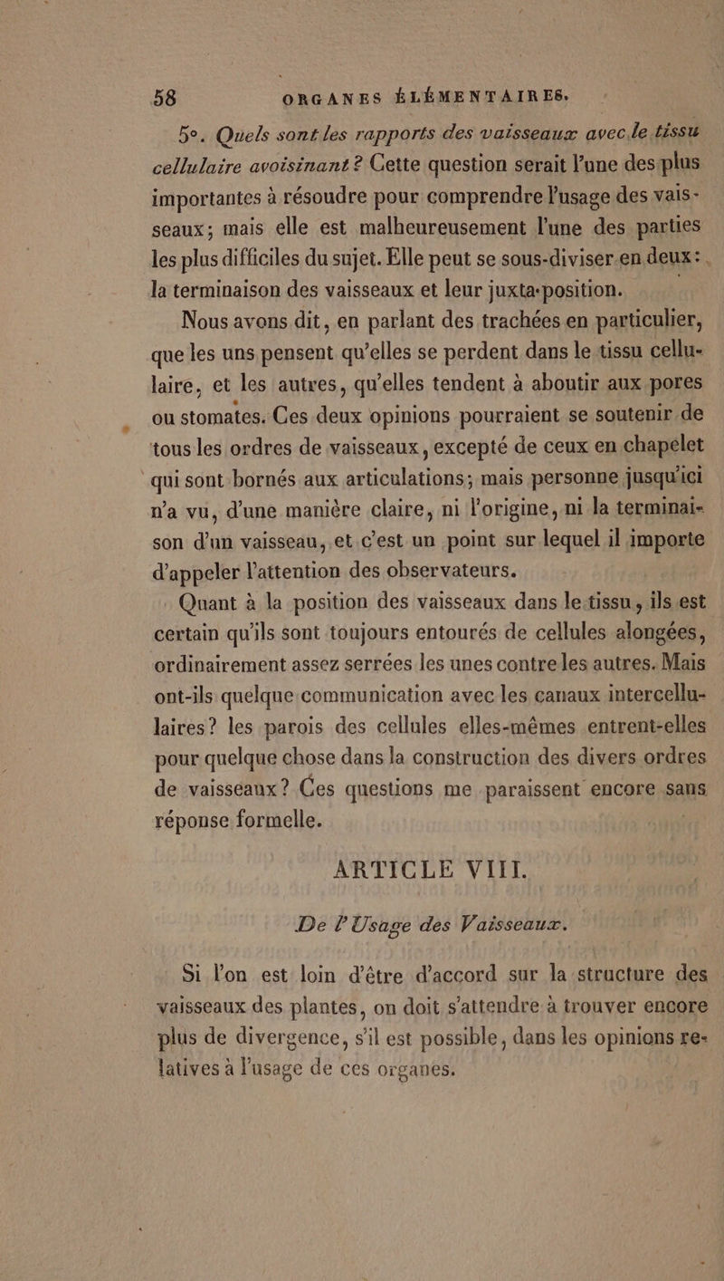 5e. Quels sont les rapports des vaisseaux avec.le tissu cellulaire avoisinant ? Cette question serait l’une desplus importantes à résoudre pour comprendre l'usage des vais- seaux; mais elle est malheureusement l’une des parties les plus difficiles du sujet. Elle peut se sous-diviser.en deux: la terminaison des vaisseaux et leur juxta-position. | Nous avons dit, en parlant des trachées en particulier, que les uns pensent qu’elles se perdent dans leussu cellu- laire, et les autres, qu’elles tendent à aboutir aux pores ou stomates. Ces deux opinions pourraient se soutenir de tous les ordres de vaisseaux, excepté de ceux en chapelet “qui sont bornés aux articulations; mais personne jusqu'ici n’a vu, d'une manière claire, ni l’origine, ni la terminai- son d’un vaisseau, .et c’est un point sur lequel il importe d'appeler l'attention des observateurs. Quant à la position des vaisseaux dans lettissu , ils est certain qu'ils sont toujours entourés de cellules alongées, ordinairement assez serrées les unes contreles autres. Mais ont-ils quelque.communication avec les canaux intercellu- laires? les parois des cellules elles-mêmes entrent-elles pour quelque chose dans la construction des divers ordres de vaisseaux? Ces questions me paraissent encore sans réponse formelle. | ARTICLE VIII. De l'Usage des Vaisseaux. Si l'on est loin d’être d'accord sur la structure des vaisseaux des plantes, on doit s'attendre à trouver encore plus de divergence, s'il est possible, dans les opinions re- latives à l'usage de ces organes.