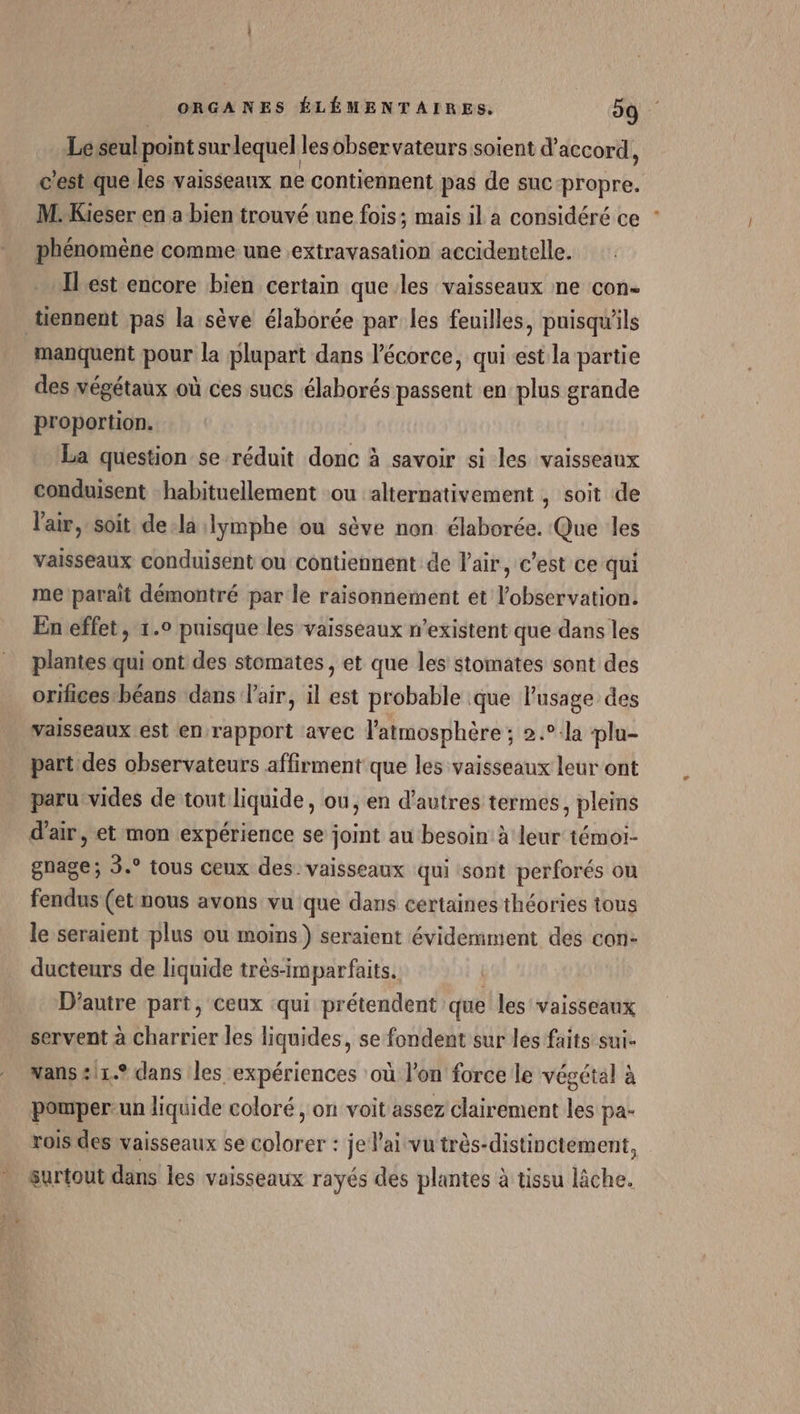 Le seul point surlequel les observateurs soient d'accord, c'est que les vaisseaux ne contiennent pas de suc-propre. M. Kieser en a bien trouvé une fois; mais il a considéré ce phénomène comme une extravasation accidentelle. Ilest encore bien certain que les vaisseaux ne con- tiennent pas la sève élaborée par les feuilles, puisqu'ils manquent pour la plupart dans l'écorce, qui est la partie des végétaux où ces sucs élaborés passent en plus grande proportion. La question se réduit donc à savoir si les vaisseaux conduisent habituellement ou alternativement , soit de l'air, soit dela :lymphe ou sève non élaborée. Que les vaisseaux conduisent ou contiennent de Pair, c'est ce qui me parait démontré par le raisonnement et l'observation. En effet, 1.0 puisque les vaisseaux n'existent que dans les plantes qui ont des stomates, et que les stomates sont des orifices béans dans air, il est probable que l'usage des vaisseaux est en rapport avec l'atmosphère ; 2.°-la plu- part des observateurs affirment que les vaisseaux leur ont paru-vides de tout liquide, ou, en d'autres termes, pleins d'air, et mon expérience se joint au besoin à leur témoi- gnage; 3.° tous ceux des. vaisseaux qui sont perforés ou fendus (et:nous avons vu que dans certaines théories tous le seraient plus ou moins) seraient évidemment des con- ducteurs de liquide trés-imparfaits. | D'autre part, ceux ‘qui prétendent que les vaisseaux servent à charrier les liquides, se fondent sur les faits sui- vans £11.° dans Iles expériences où l’on force le végétal à pomper-un liquide coloré , on voit assez clairement les pa- rois des vaisseaux se tirer je lai vu très-distinctement, surtout dans les vaisseaux rayés des plantes à tissu lâche.