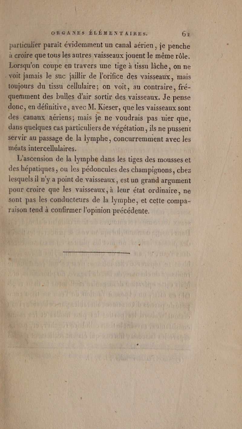 Ÿ ORGANES ÉLÉMENTAIRES. ox particulier paraît évidemment un canal aérien, je penche à croire que tous les autres vaisseaux jouent le même rôle. Lorsqu'on coupe en travers une tige à tissu lâche, on ne voit jamais le suc jaillir de lorifice des vaisseaux, mais toujours du tissu cellulaire; on voit, au contraire, fré- queñmment des bulles d’air sortir des vaisseaux. Je pense donc, en définitive, avec M. Kieser, que les vaisseaux sont des canaux aériens; mais je ne voudrais pas uier que, dans quelques cas particuliers de végétation, ils ne pussent servir au passage de la lymphe, concurremment avec les méats intercellulaires. L’ascension de la lymphe dans les tiges des mousses et des hépatiques, ou les pédoncules des champignons, chez lesquels il n’y a point de vaisseaux, est un grand argument pour croire que les vaisseaux, à leur état ordinaire, ne sont pas les conducteurs de la lymphe, et cette compa- raison tend à confirmer l’opinion précédente.