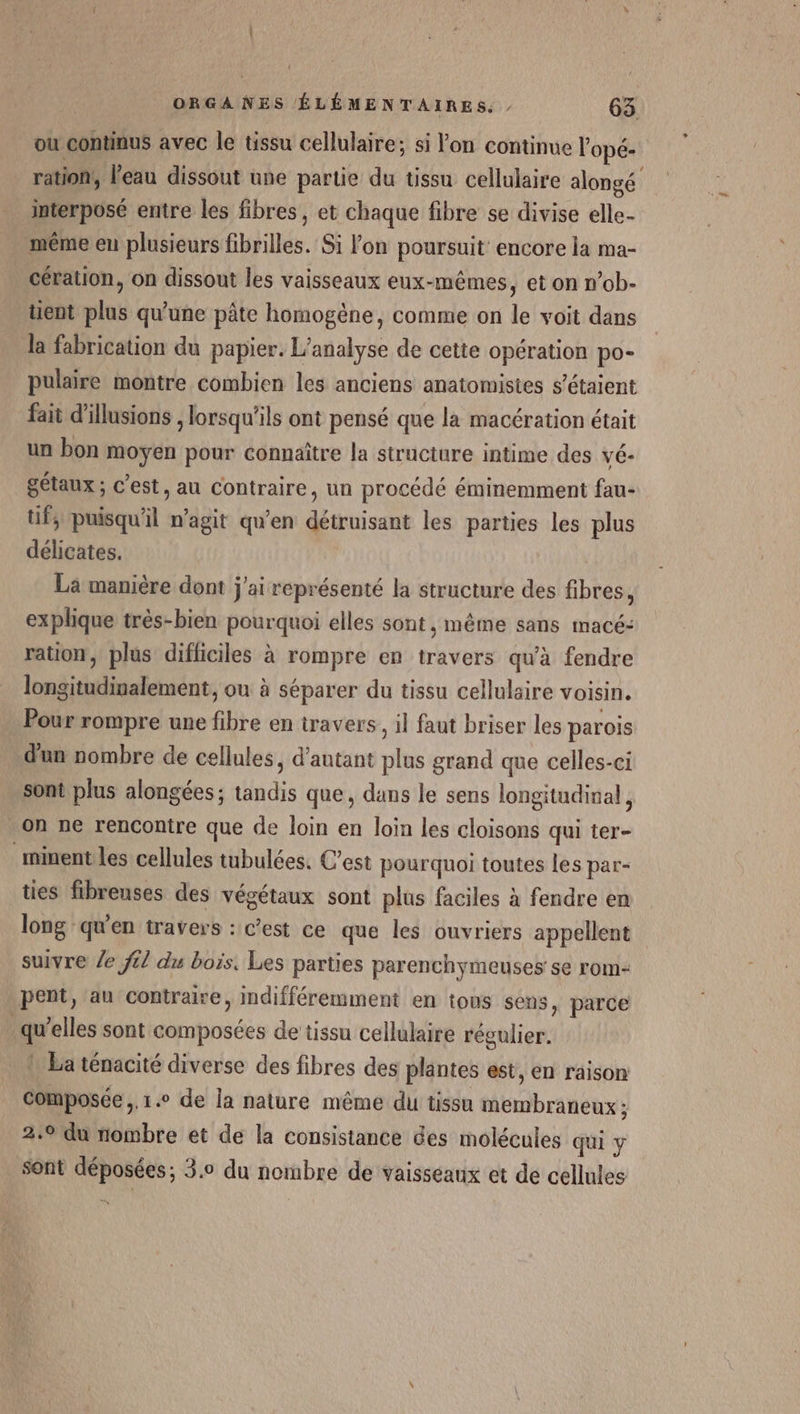 ou continus avec le tissu cellulaire; si l'on continue Vopé- ration, l’eau dissout une partie du üssu cellulaire alongé interposé entre les fibres, et chaque fibre se divise elle- même eu plusieurs fibrilles. Si lon poursuit encore la ma- cération, on dissout les vaisseaux eux-mêmes, et on n’ob- üent plus qu'une pâte homogène, comme on le voit dans la fabrication du papier. L'analyse de cette opération po- pulaire montre combien les anciens anatomisies s'étaient fait d'illusions , lorsqu'ils ont pensé que la macération était un bon moyen pour connaître la structure intime des vé- gétaux ; c’est, au contraire, un procédé éminemment fau- üf; puisqu'il n’agit qu’en détruisant les parties les plus délicates. La manière dont j'ai représenté la structure des fibres, explique très-bien pourquoi elles sont, même sans macé- ration, plus difficiles à rompre en travers qu'à fendre longitudinalement, ou à séparer du tissu cellulaire voisin. Pour rompre une fibre en travers, il faut briser les parois d'un nombre de cellules, d'autant plus grand que celles-ci sont plus alongées; tandis que, dans le sens longitudinal, . on ne rencontre que de loin en loin les cloisons qui ter- minentles cellules tubulées. C’est pourquoi toutes les par- ties fibreuses des végétaux sont plus faciles à fendre en long qu'en travers : c’est ce que les ouvriers appellent suivre /e f£/ du bois. Les parties parenchymeuses se rom- pent, au contraire, indifféremment en tous sens, parce qu’elles sont composées de tissu cellulaire régulier. ! La ténacité diverse des fibres des plantes est, en raison Composée, 1. de la nature même du tissu membraneux ; 2.9 du nombre et de la consistance des molécules qui y sont déposées; 3.0 du nombre de vaisseaux et de cellules