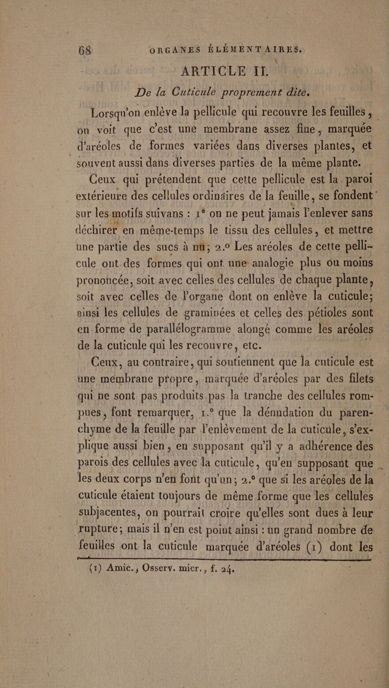 ARTICLE II. De la Cuticule proprement dité, Lorsqu'on enlève la pellicule qui recouvre les feuilles à on voit que c’est une membrane assez fine, marquée d’aréoles de formes variées dans diverses plantes, et _ souvent aussi dans diverses parties de la même plante. Ceux qui prétendent que cette pellicule est la paroi extérieure des cellules ordinäires de la feuille, se fondent sur les motifs suivans : 1° on ne peut jamais l'enlever sans déchirer en même-temps le tissu des cellules, et mettre une partie des sues à nu; 2.0 Les aréoles de cette pelli- cule ont des formes qui ont une analogie plus ôu moins prononcée, soit avec celles des cellules de chaque plante, soit avec celles de l'organe dont on enlève la cuticule; ainsi les cellules de graminées et celles des pétioles sont en forme de parallélogramme alongé comme les aréoles de la cuticule qui les recouvre, etc. Ceux, au contraire, qui Loutehtedt que la cuticule est une membrane propre , marquée d’aréoles par des filets qui ne sont pas produits pas la tranche des cellules rom- pues, font remarquer, 1.° que la dénudation du paren- chyme de la feuille par l’enlèvement de la cuticule, s’ex- plique aussi bien, en supposant qu'il y a adhérence des parois des cellules avec la cuticule, qu’en supposant que . les deux corps n’en font qu'un; 2.° que si les aréoles de la cuticule étaient toujours de même forme que les cellules subjacentes, on pourrait croire qu'elles sont dues à leur rupture; mais il n’en est point ainsi : un grand nombre de feuilles ont la cuticule marquée d’aréoles (1) dont les PUR EE RSR ERP ELU EST BTNED AT RCNMRITT: 1